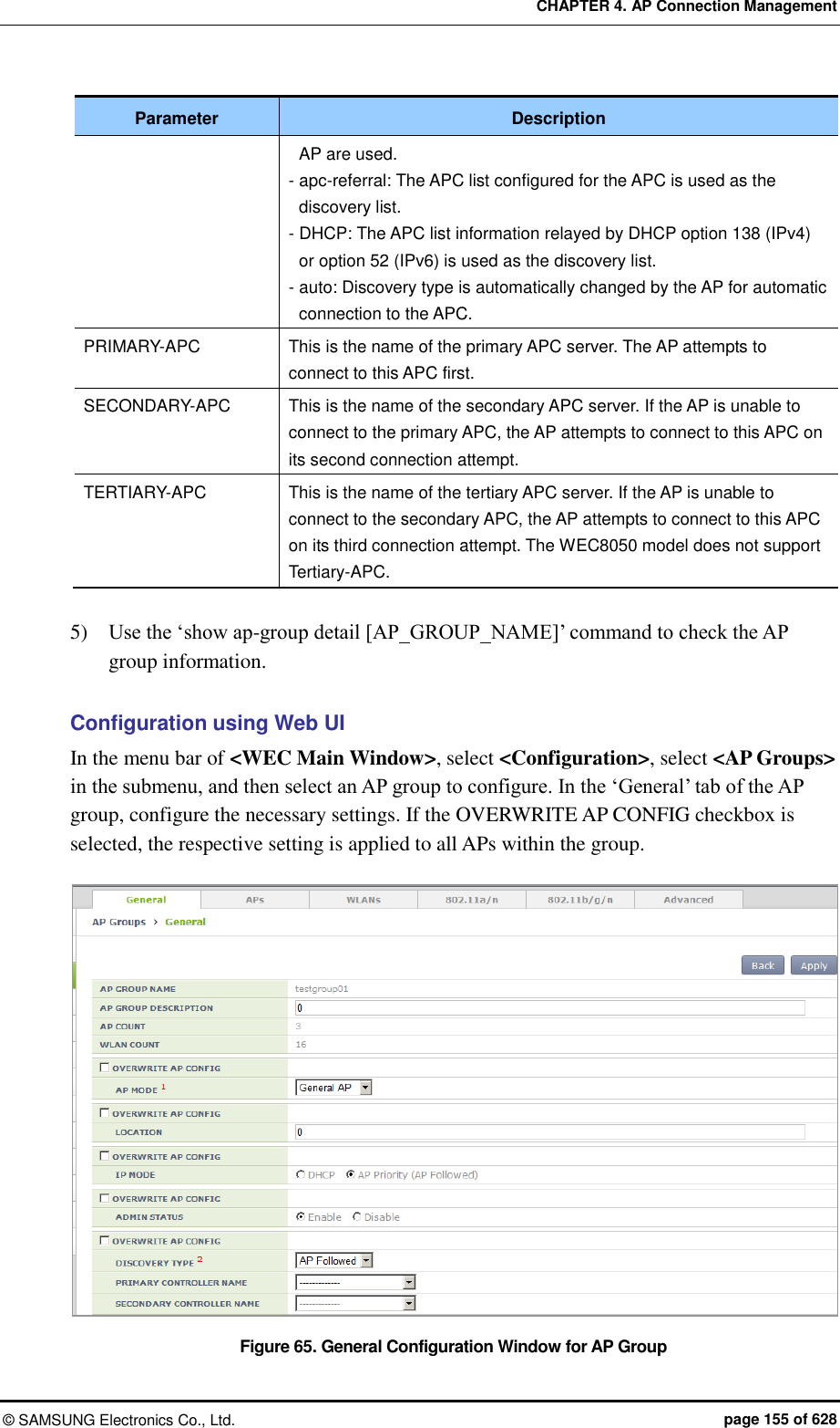 CHAPTER 4. AP Connection Management ©  SAMSUNG Electronics Co., Ltd.  page 155 of 628 Parameter Description AP are used. - apc-referral: The APC list configured for the APC is used as the discovery list. - DHCP: The APC list information relayed by DHCP option 138 (IPv4) or option 52 (IPv6) is used as the discovery list. - auto: Discovery type is automatically changed by the AP for automatic connection to the APC. PRIMARY-APC This is the name of the primary APC server. The AP attempts to connect to this APC first. SECONDARY-APC This is the name of the secondary APC server. If the AP is unable to connect to the primary APC, the AP attempts to connect to this APC on its second connection attempt. TERTIARY-APC This is the name of the tertiary APC server. If the AP is unable to connect to the secondary APC, the AP attempts to connect to this APC on its third connection attempt. The WEC8050 model does not support Tertiary-APC.  5)    Use the ‘show ap-group detail [AP_GROUP_NAME]’ command to check the AP group information.  Configuration using Web UI In the menu bar of &lt;WEC Main Window&gt;, select &lt;Configuration&gt;, select &lt;AP Groups&gt; in the submenu, and then select an AP group to configure. In the ‘General’ tab of the AP group, configure the necessary settings. If the OVERWRITE AP CONFIG checkbox is selected, the respective setting is applied to all APs within the group.  Figure 65. General Configuration Window for AP Group 