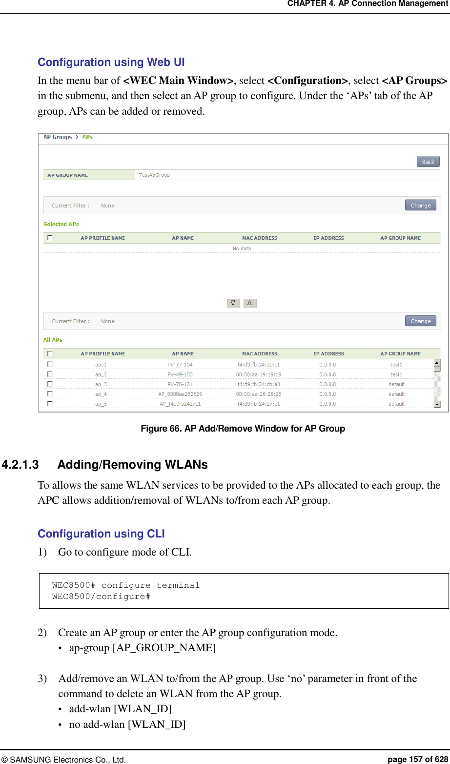 CHAPTER 4. AP Connection Management ©  SAMSUNG Electronics Co., Ltd.  page 157 of 628 Configuration using Web UI In the menu bar of &lt;WEC Main Window&gt;, select &lt;Configuration&gt;, select &lt;AP Groups&gt; in the submenu, and then select an AP group to configure. Under the ‘APs’ tab of the AP group, APs can be added or removed.  Figure 66. AP Add/Remove Window for AP Group  4.2.1.3  Adding/Removing WLANs To allows the same WLAN services to be provided to the APs allocated to each group, the APC allows addition/removal of WLANs to/from each AP group.    Configuration using CLI 1)    Go to configure mode of CLI.  WEC8500# configure terminal WEC8500/configure#  2)    Create an AP group or enter the AP group configuration mode.  ap-group [AP_GROUP_NAME]  3)    Add/remove an WLAN to/from the AP group. Use ‘no’ parameter in front of the command to delete an WLAN from the AP group.    add-wlan [WLAN_ID]  no add-wlan [WLAN_ID] 