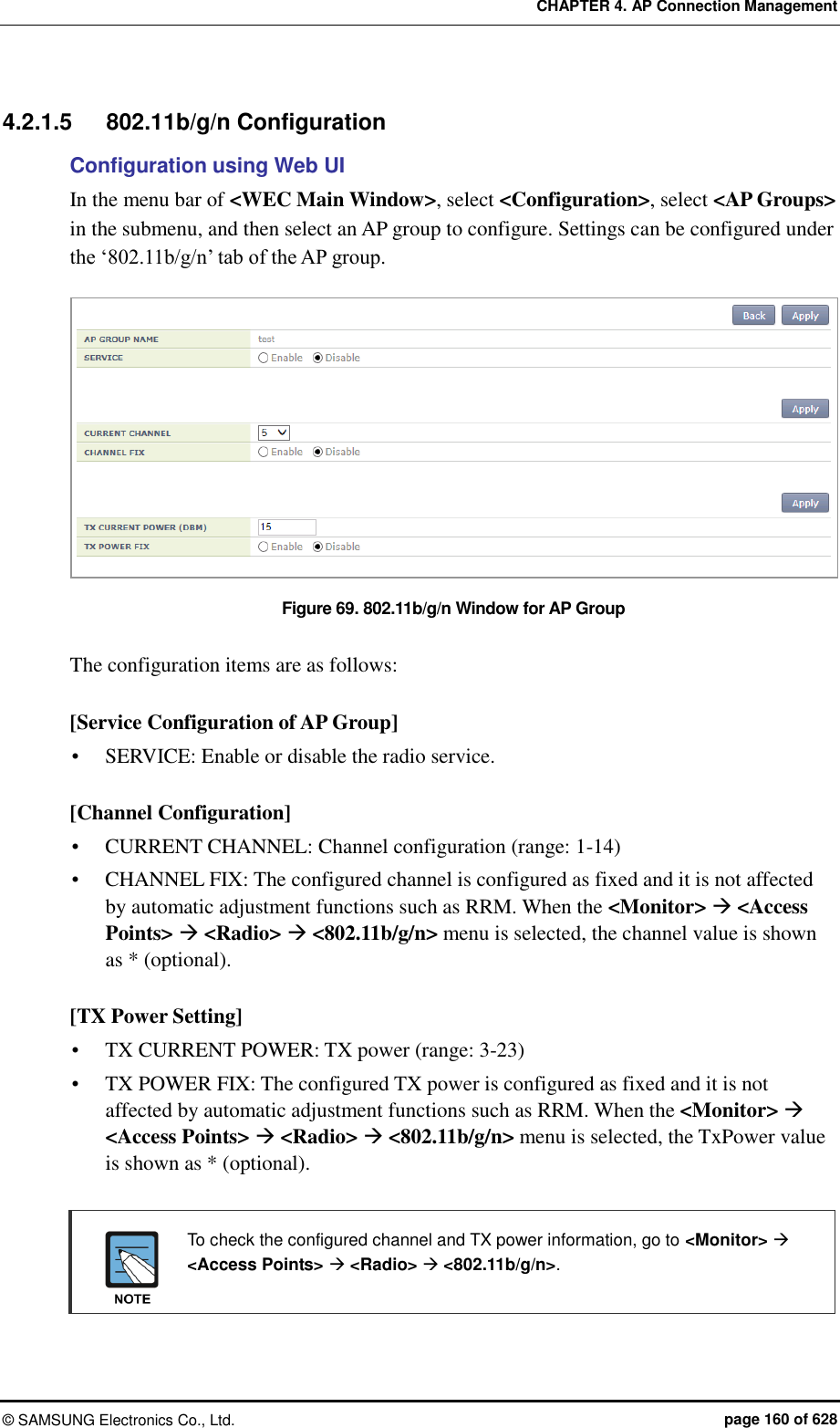 CHAPTER 4. AP Connection Management ©  SAMSUNG Electronics Co., Ltd.  page 160 of 628 4.2.1.5  802.11b/g/n Configuration Configuration using Web UI In the menu bar of &lt;WEC Main Window&gt;, select &lt;Configuration&gt;, select &lt;AP Groups&gt; in the submenu, and then select an AP group to configure. Settings can be configured under the ‘802.11b/g/n’ tab of the AP group.  Figure 69. 802.11b/g/n Window for AP Group  The configuration items are as follows:  [Service Configuration of AP Group]  SERVICE: Enable or disable the radio service.  [Channel Configuration]  CURRENT CHANNEL: Channel configuration (range: 1-14)  CHANNEL FIX: The configured channel is configured as fixed and it is not affected by automatic adjustment functions such as RRM. When the &lt;Monitor&gt;  &lt;Access Points&gt;  &lt;Radio&gt;  &lt;802.11b/g/n&gt; menu is selected, the channel value is shown as * (optional).  [TX Power Setting]  TX CURRENT POWER: TX power (range: 3-23)  TX POWER FIX: The configured TX power is configured as fixed and it is not affected by automatic adjustment functions such as RRM. When the &lt;Monitor&gt;  &lt;Access Points&gt;  &lt;Radio&gt;  &lt;802.11b/g/n&gt; menu is selected, the TxPower value is shown as * (optional).    To check the configured channel and TX power information, go to &lt;Monitor&gt;  &lt;Access Points&gt;  &lt;Radio&gt;  &lt;802.11b/g/n&gt;.   