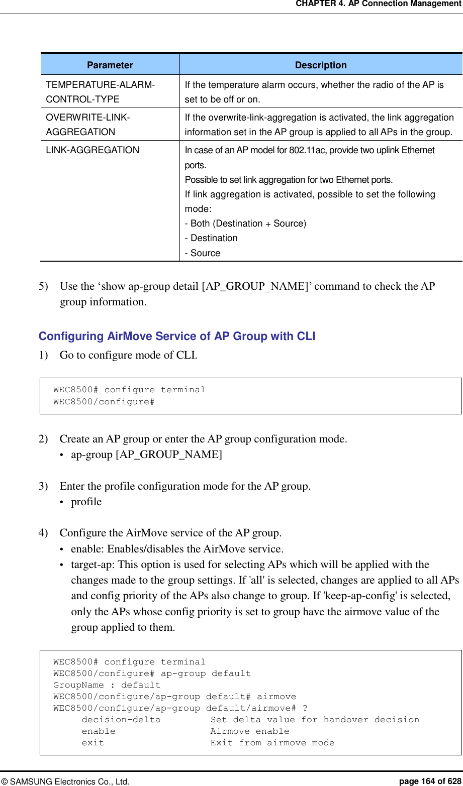 CHAPTER 4. AP Connection Management ©  SAMSUNG Electronics Co., Ltd.  page 164 of 628 Parameter Description TEMPERATURE-ALARM-CONTROL-TYPE If the temperature alarm occurs, whether the radio of the AP is set to be off or on. OVERWRITE-LINK-AGGREGATION If the overwrite-link-aggregation is activated, the link aggregation information set in the AP group is applied to all APs in the group. LINK-AGGREGATION In case of an AP model for 802.11ac, provide two uplink Ethernet ports. Possible to set link aggregation for two Ethernet ports. If link aggregation is activated, possible to set the following mode: - Both (Destination + Source) - Destination - Source  5)    Use the ‘show ap-group detail [AP_GROUP_NAME]’ command to check the AP group information.  Configuring AirMove Service of AP Group with CLI 1)    Go to configure mode of CLI.  WEC8500# configure terminal WEC8500/configure#  2)    Create an AP group or enter the AP group configuration mode.  ap-group [AP_GROUP_NAME]  3)    Enter the profile configuration mode for the AP group.  profile  4)    Configure the AirMove service of the AP group.  enable: Enables/disables the AirMove service.  target-ap: This option is used for selecting APs which will be applied with the changes made to the group settings. If &apos;all&apos; is selected, changes are applied to all APs and config priority of the APs also change to group. If &apos;keep-ap-config&apos; is selected, only the APs whose config priority is set to group have the airmove value of the group applied to them.  WEC8500# configure terminal WEC8500/configure# ap-group default GroupName : default WEC8500/configure/ap-group default# airmove WEC8500/configure/ap-group default/airmove# ?       decision-delta           Set delta value for handover decision       enable                     Airmove enable       exit                       Exit from airmove mode 