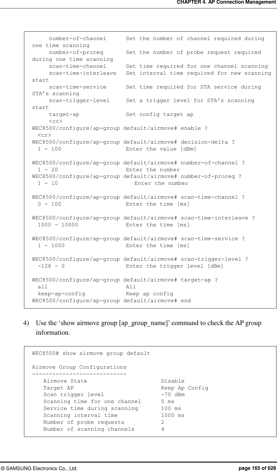 CHAPTER 4. AP Connection Management ©  SAMSUNG Electronics Co., Ltd.  page 165 of 628       number-of-channel       Set the number of channel required during one time scanning       number-of-proreq        Set the number of probe request required during one time scanning       scan-time-channel       Set time required for one channel scanning       scan-time-interleave   Set interval time required for new scanning start       scan-time-service       Set time required for STA service during STA’s scanning       scan-trigger-level      Set a trigger level for STA&apos;s scanning start       target-ap                Set config target ap       &lt;cr&gt; WEC8500/configure/ap-group default/airmove# enable ?   &lt;cr&gt; WEC8500/configure/ap-group default/airmove# decision-delta ?   1 - 100                       Enter the value [dBm]  WEC8500/configure/ap-group default/airmove# number-of-channel ?   1 - 20                        Enter the number WEC8500/configure/ap-group default/airmove# number-of-proreq ?   1 - 10                     Enter the number  WEC8500/configure/ap-group default/airmove# scan-time-channel ?   0 - 100                     Enter the time [ms]  WEC8500/configure/ap-group default/airmove# scan-time-interleave ?   1000 - 10000                 Enter the time [ms]  WEC8500/configure/ap-group default/airmove# scan-time-service ?   1 - 1000                      Enter the time [ms]  WEC8500/configure/ap-group default/airmove# scan-trigger-level ?   -128 - 0                      Enter the trigger level [dBm]  WEC8500/configure/ap-group default/airmove# target-ap ?   all                            All   keep-ap-config               Keep ap config WEC8500/configure/ap-group default/airmove# end  4)    Use the ‘show airmove group [ap_group_name]’ command to check the AP group information.  WEC8500# show airmove group default  Airmove Group Configurations ----------------------------     Airmove State                       Disable     Target AP                           Keep Ap Config     Scan trigger level                  -70 dBm     Scanning time for one channel     5 ms     Service time during scanning        100 ms     Scanning interval time              1000 ms     Number of probe requests            2     Number of scanning channels         4 