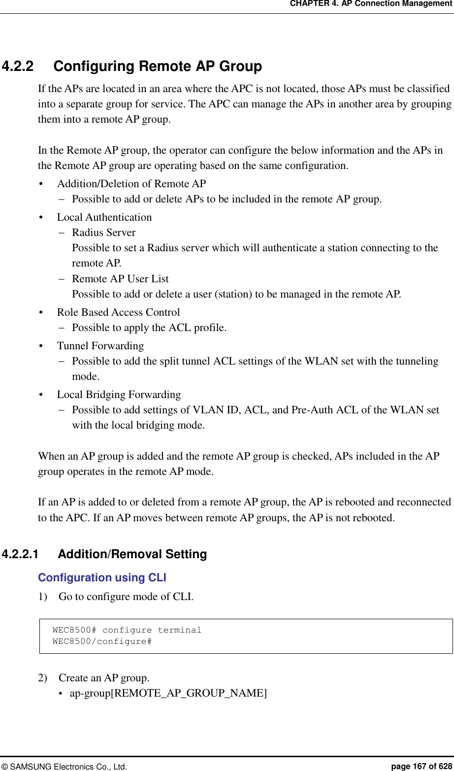 CHAPTER 4. AP Connection Management ©  SAMSUNG Electronics Co., Ltd.  page 167 of 628 4.2.2  Configuring Remote AP Group If the APs are located in an area where the APC is not located, those APs must be classified into a separate group for service. The APC can manage the APs in another area by grouping them into a remote AP group.  In the Remote AP group, the operator can configure the below information and the APs in the Remote AP group are operating based on the same configuration.  Addition/Deletion of Remote AP  Possible to add or delete APs to be included in the remote AP group.  Local Authentication  Radius Server Possible to set a Radius server which will authenticate a station connecting to the remote AP.  Remote AP User List Possible to add or delete a user (station) to be managed in the remote AP.  Role Based Access Control  Possible to apply the ACL profile.  Tunnel Forwarding  Possible to add the split tunnel ACL settings of the WLAN set with the tunneling mode.  Local Bridging Forwarding  Possible to add settings of VLAN ID, ACL, and Pre-Auth ACL of the WLAN set with the local bridging mode.  When an AP group is added and the remote AP group is checked, APs included in the AP group operates in the remote AP mode.  If an AP is added to or deleted from a remote AP group, the AP is rebooted and reconnected to the APC. If an AP moves between remote AP groups, the AP is not rebooted.  4.2.2.1  Addition/Removal Setting Configuration using CLI 1)    Go to configure mode of CLI.  WEC8500# configure terminal WEC8500/configure#  2)    Create an AP group.  ap-group[REMOTE_AP_GROUP_NAME]  