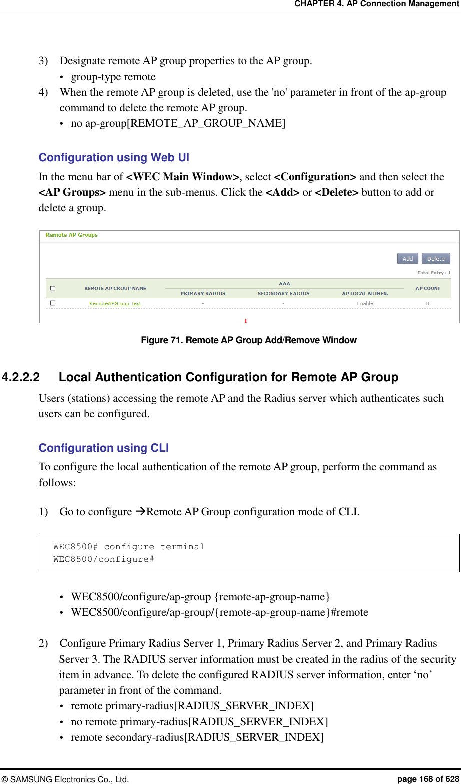 CHAPTER 4. AP Connection Management ©  SAMSUNG Electronics Co., Ltd.  page 168 of 628 3)    Designate remote AP group properties to the AP group.  group-type remote 4)    When the remote AP group is deleted, use the &apos;no&apos; parameter in front of the ap-group command to delete the remote AP group.  no ap-group[REMOTE_AP_GROUP_NAME]  Configuration using Web UI In the menu bar of &lt;WEC Main Window&gt;, select &lt;Configuration&gt; and then select the &lt;AP Groups&gt; menu in the sub-menus. Click the &lt;Add&gt; or &lt;Delete&gt; button to add or delete a group.    Figure 71. Remote AP Group Add/Remove Window  4.2.2.2  Local Authentication Configuration for Remote AP Group Users (stations) accessing the remote AP and the Radius server which authenticates such users can be configured.  Configuration using CLI To configure the local authentication of the remote AP group, perform the command as follows:  1)    Go to configure Remote AP Group configuration mode of CLI.  WEC8500# configure terminal WEC8500/configure#   WEC8500/configure/ap-group {remote-ap-group-name}  WEC8500/configure/ap-group/{remote-ap-group-name}#remote  2)    Configure Primary Radius Server 1, Primary Radius Server 2, and Primary Radius Server 3. The RADIUS server information must be created in the radius of the security item in advance. To delete the configured RADIUS server information, enter ‘no’ parameter in front of the command.  remote primary-radius[RADIUS_SERVER_INDEX]  no remote primary-radius[RADIUS_SERVER_INDEX]  remote secondary-radius[RADIUS_SERVER_INDEX] 