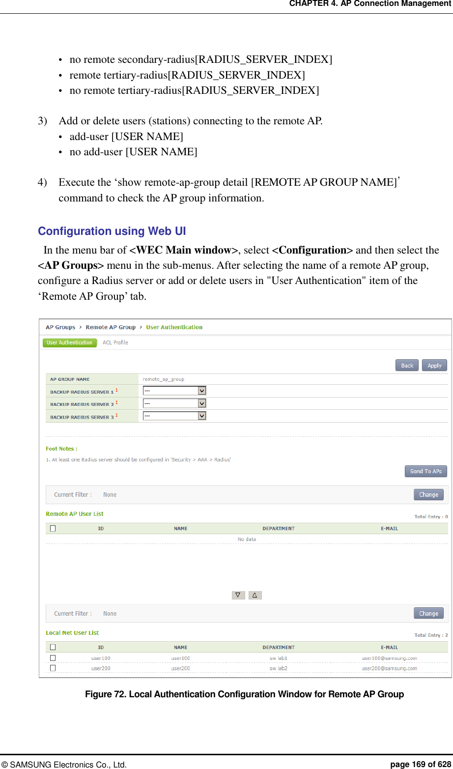 CHAPTER 4. AP Connection Management ©  SAMSUNG Electronics Co., Ltd.  page 169 of 628  no remote secondary-radius[RADIUS_SERVER_INDEX]  remote tertiary-radius[RADIUS_SERVER_INDEX]  no remote tertiary-radius[RADIUS_SERVER_INDEX]  3)    Add or delete users (stations) connecting to the remote AP.  add-user [USER NAME]  no add-user [USER NAME]  4)   Execute the ‘show remote-ap-group detail [REMOTE AP GROUP NAME]’ command to check the AP group information.  Configuration using Web UI   In the menu bar of &lt;WEC Main window&gt;, select &lt;Configuration&gt; and then select the &lt;AP Groups&gt; menu in the sub-menus. After selecting the name of a remote AP group, configure a Radius server or add or delete users in &quot;User Authentication&quot; item of the ‘Remote AP Group’ tab.  Figure 72. Local Authentication Configuration Window for Remote AP Group 