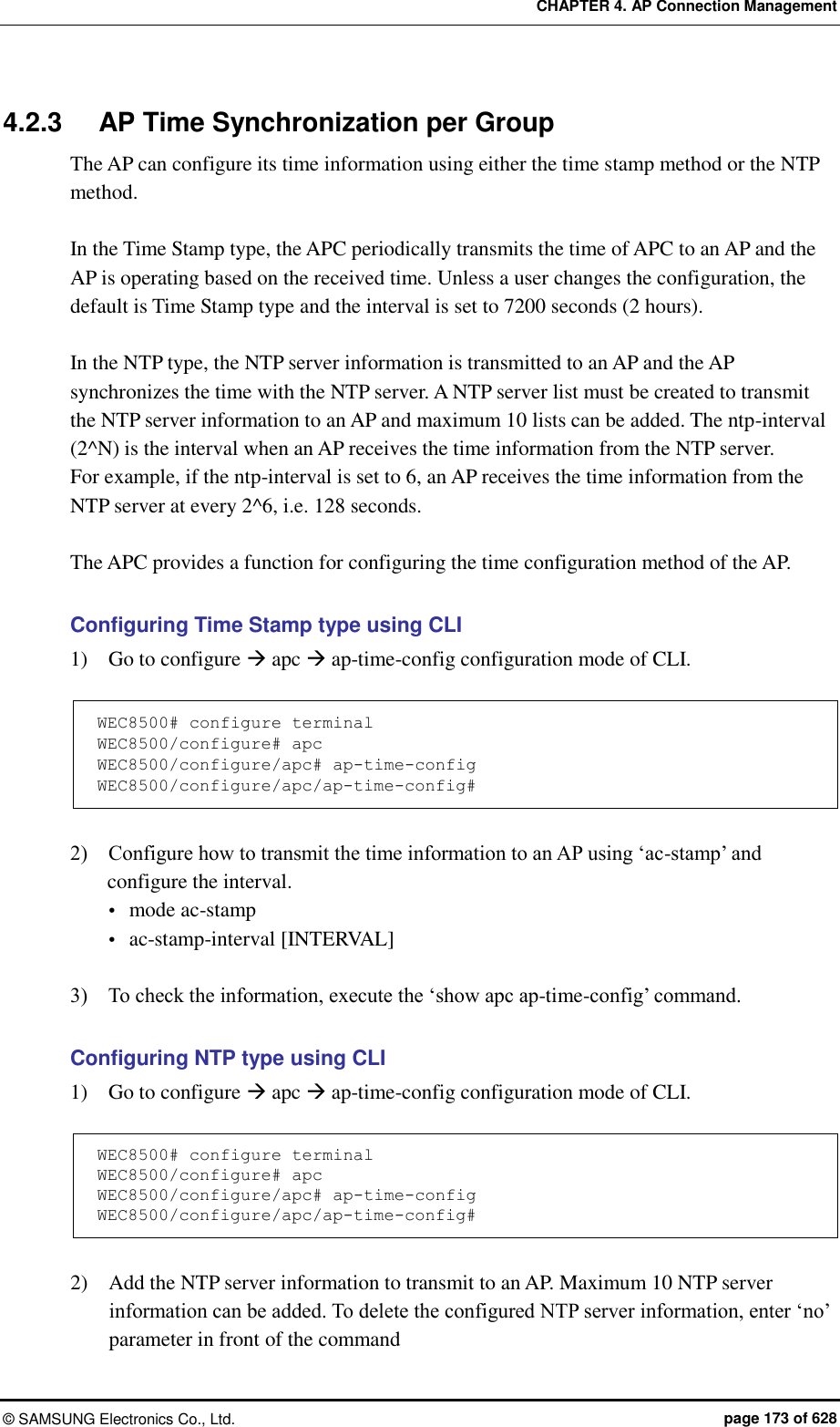 CHAPTER 4. AP Connection Management ©  SAMSUNG Electronics Co., Ltd.  page 173 of 628 4.2.3  AP Time Synchronization per Group The AP can configure its time information using either the time stamp method or the NTP method.  In the Time Stamp type, the APC periodically transmits the time of APC to an AP and the AP is operating based on the received time. Unless a user changes the configuration, the default is Time Stamp type and the interval is set to 7200 seconds (2 hours).  In the NTP type, the NTP server information is transmitted to an AP and the AP synchronizes the time with the NTP server. A NTP server list must be created to transmit the NTP server information to an AP and maximum 10 lists can be added. The ntp-interval (2^N) is the interval when an AP receives the time information from the NTP server.   For example, if the ntp-interval is set to 6, an AP receives the time information from the NTP server at every 2^6, i.e. 128 seconds.    The APC provides a function for configuring the time configuration method of the AP.  Configuring Time Stamp type using CLI   1)    Go to configure  apc  ap-time-config configuration mode of CLI.  WEC8500# configure terminal WEC8500/configure# apc WEC8500/configure/apc# ap-time-config WEC8500/configure/apc/ap-time-config#  2)    Configure how to transmit the time information to an AP using ‘ac-stamp’ and configure the interval.  mode ac-stamp  ac-stamp-interval [INTERVAL]  3)    To check the information, execute the ‘show apc ap-time-config’ command.    Configuring NTP type using CLI 1)    Go to configure  apc  ap-time-config configuration mode of CLI.  WEC8500# configure terminal WEC8500/configure# apc WEC8500/configure/apc# ap-time-config WEC8500/configure/apc/ap-time-config#   2)    Add the NTP server information to transmit to an AP. Maximum 10 NTP server information can be added. To delete the configured NTP server information, enter ‘no’ parameter in front of the command   