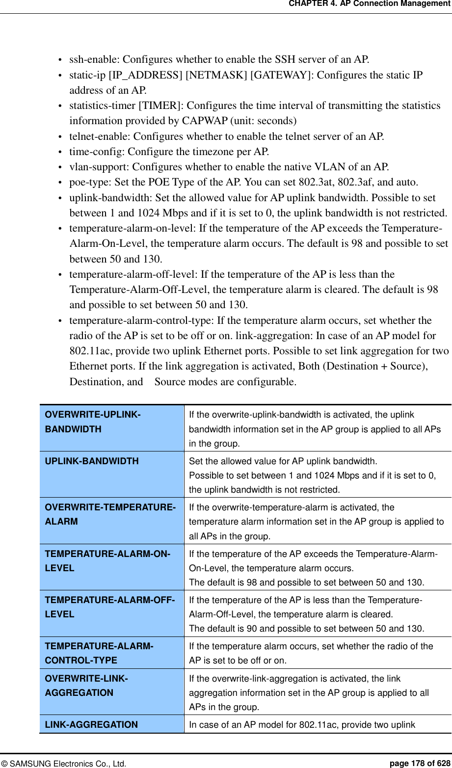 CHAPTER 4. AP Connection Management ©  SAMSUNG Electronics Co., Ltd.  page 178 of 628  ssh-enable: Configures whether to enable the SSH server of an AP.  static-ip [IP_ADDRESS] [NETMASK] [GATEWAY]: Configures the static IP address of an AP.  statistics-timer [TIMER]: Configures the time interval of transmitting the statistics information provided by CAPWAP (unit: seconds)  telnet-enable: Configures whether to enable the telnet server of an AP.  time-config: Configure the timezone per AP.  vlan-support: Configures whether to enable the native VLAN of an AP.  poe-type: Set the POE Type of the AP. You can set 802.3at, 802.3af, and auto.  uplink-bandwidth: Set the allowed value for AP uplink bandwidth. Possible to set between 1 and 1024 Mbps and if it is set to 0, the uplink bandwidth is not restricted.  temperature-alarm-on-level: If the temperature of the AP exceeds the Temperature-Alarm-On-Level, the temperature alarm occurs. The default is 98 and possible to set between 50 and 130.  temperature-alarm-off-level: If the temperature of the AP is less than the Temperature-Alarm-Off-Level, the temperature alarm is cleared. The default is 98 and possible to set between 50 and 130.  temperature-alarm-control-type: If the temperature alarm occurs, set whether the radio of the AP is set to be off or on. link-aggregation: In case of an AP model for 802.11ac, provide two uplink Ethernet ports. Possible to set link aggregation for two Ethernet ports. If the link aggregation is activated, Both (Destination + Source), Destination, and    Source modes are configurable.  OVERWRITE-UPLINK-BANDWIDTH If the overwrite-uplink-bandwidth is activated, the uplink bandwidth information set in the AP group is applied to all APs in the group. UPLINK-BANDWIDTH Set the allowed value for AP uplink bandwidth. Possible to set between 1 and 1024 Mbps and if it is set to 0, the uplink bandwidth is not restricted. OVERWRITE-TEMPERATURE-ALARM If the overwrite-temperature-alarm is activated, the temperature alarm information set in the AP group is applied to all APs in the group. TEMPERATURE-ALARM-ON-LEVEL If the temperature of the AP exceeds the Temperature-Alarm-On-Level, the temperature alarm occurs. The default is 98 and possible to set between 50 and 130. TEMPERATURE-ALARM-OFF-LEVEL If the temperature of the AP is less than the Temperature-Alarm-Off-Level, the temperature alarm is cleared. The default is 90 and possible to set between 50 and 130. TEMPERATURE-ALARM-CONTROL-TYPE If the temperature alarm occurs, set whether the radio of the AP is set to be off or on. OVERWRITE-LINK-AGGREGATION If the overwrite-link-aggregation is activated, the link aggregation information set in the AP group is applied to all APs in the group. LINK-AGGREGATION In case of an AP model for 802.11ac, provide two uplink 