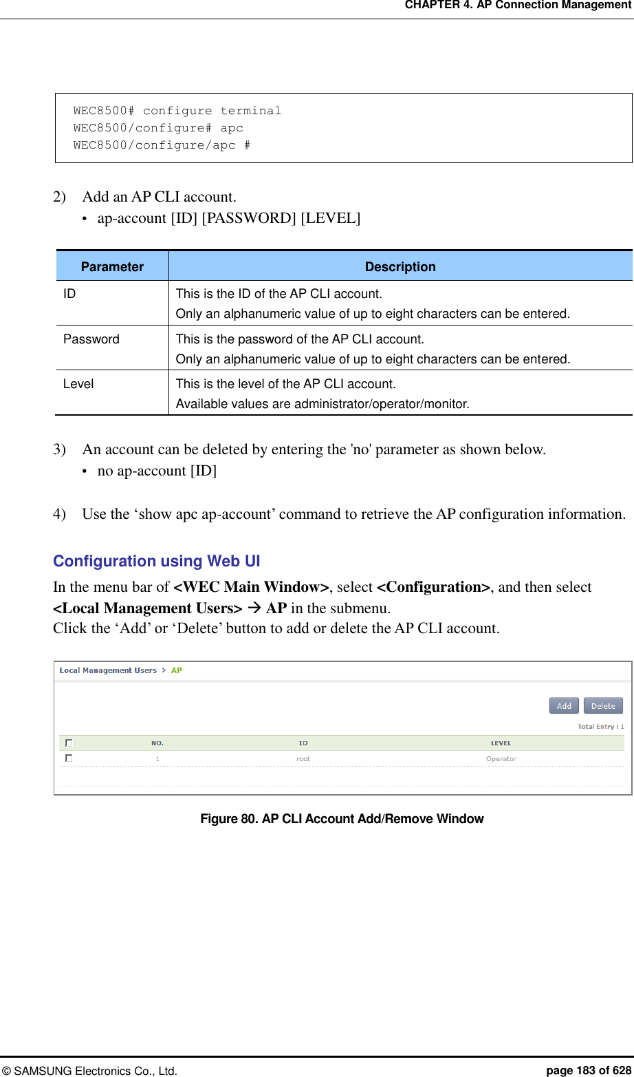 CHAPTER 4. AP Connection Management ©  SAMSUNG Electronics Co., Ltd.  page 183 of 628  WEC8500# configure terminal WEC8500/configure# apc WEC8500/configure/apc #   2)    Add an AP CLI account.  ap-account [ID] [PASSWORD] [LEVEL]  Parameter Description ID This is the ID of the AP CLI account. Only an alphanumeric value of up to eight characters can be entered. Password This is the password of the AP CLI account. Only an alphanumeric value of up to eight characters can be entered. Level This is the level of the AP CLI account. Available values are administrator/operator/monitor.  3)    An account can be deleted by entering the &apos;no&apos; parameter as shown below.  no ap-account [ID]  4)    Use the ‘show apc ap-account’ command to retrieve the AP configuration information.  Configuration using Web UI In the menu bar of &lt;WEC Main Window&gt;, select &lt;Configuration&gt;, and then select &lt;Local Management Users&gt;  AP in the submenu. Click the ‘Add’ or ‘Delete’ button to add or delete the AP CLI account.  Figure 80. AP CLI Account Add/Remove Window  