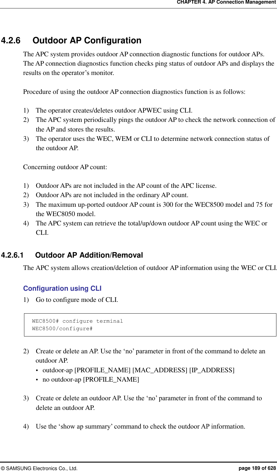 CHAPTER 4. AP Connection Management ©  SAMSUNG Electronics Co., Ltd.  page 189 of 628 4.2.6  Outdoor AP Configuration The APC system provides outdoor AP connection diagnostic functions for outdoor APs. The AP connection diagnostics function checks ping status of outdoor APs and displays the results on the operator’s monitor.    Procedure of using the outdoor AP connection diagnostics function is as follows:    1)    The operator creates/deletes outdoor APWEC using CLI. 2)    The APC system periodically pings the outdoor AP to check the network connection of the AP and stores the results. 3)    The operator uses the WEC, WEM or CLI to determine network connection status of the outdoor AP.  Concerning outdoor AP count:    1)    Outdoor APs are not included in the AP count of the APC license. 2)    Outdoor APs are not included in the ordinary AP count. 3)    The maximum up-ported outdoor AP count is 300 for the WEC8500 model and 75 for the WEC8050 model. 4)    The APC system can retrieve the total/up/down outdoor AP count using the WEC or CLI.  4.2.6.1  Outdoor AP Addition/Removal The APC system allows creation/deletion of outdoor AP information using the WEC or CLI.    Configuration using CLI 1)    Go to configure mode of CLI.  WEC8500# configure terminal WEC8500/configure#  2)    Create or delete an AP. Use the ‘no’ parameter in front of the command to delete an outdoor AP.    outdoor-ap [PROFILE_NAME] [MAC_ADDRESS] [IP_ADDRESS]  no outdoor-ap [PROFILE_NAME]    3)    Create or delete an outdoor AP. Use the ‘no’ parameter in front of the command to delete an outdoor AP.    4)    Use the ‘show ap summary’ command to check the outdoor AP information. 