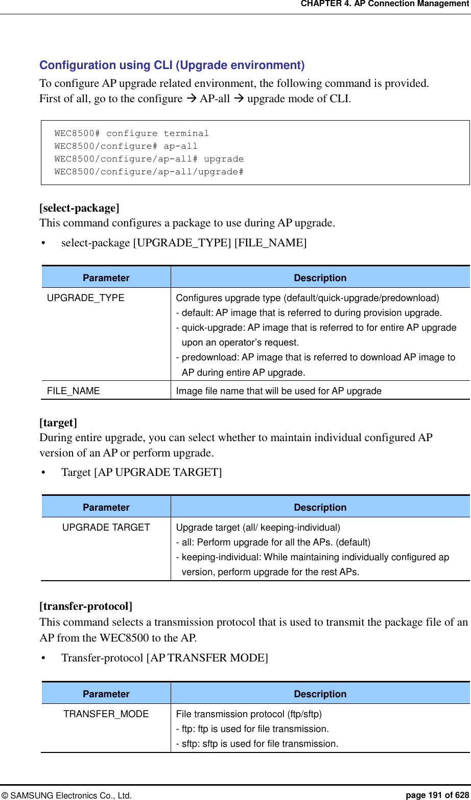 CHAPTER 4. AP Connection Management ©  SAMSUNG Electronics Co., Ltd.  page 191 of 628 Configuration using CLI (Upgrade environment) To configure AP upgrade related environment, the following command is provided.   First of all, go to the configure  AP-all  upgrade mode of CLI.  WEC8500# configure terminal WEC8500/configure# ap-all WEC8500/configure/ap-all# upgrade WEC8500/configure/ap-all/upgrade#   [select-package] This command configures a package to use during AP upgrade.  select-package [UPGRADE_TYPE] [FILE_NAME]  Parameter Description UPGRADE_TYPE Configures upgrade type (default/quick-upgrade/predownload) - default: AP image that is referred to during provision upgrade. - quick-upgrade: AP image that is referred to for entire AP upgrade upon an operator’s request. - predownload: AP image that is referred to download AP image to AP during entire AP upgrade. FILE_NAME Image file name that will be used for AP upgrade  [target] During entire upgrade, you can select whether to maintain individual configured AP version of an AP or perform upgrade.  Target [AP UPGRADE TARGET]  Parameter Description UPGRADE TARGET Upgrade target (all/ keeping-individual) - all: Perform upgrade for all the APs. (default) - keeping-individual: While maintaining individually configured ap version, perform upgrade for the rest APs.  [transfer-protocol] This command selects a transmission protocol that is used to transmit the package file of an AP from the WEC8500 to the AP.  Transfer-protocol [AP TRANSFER MODE]  Parameter Description TRANSFER_MODE File transmission protocol (ftp/sftp) - ftp: ftp is used for file transmission. - sftp: sftp is used for file transmission. 