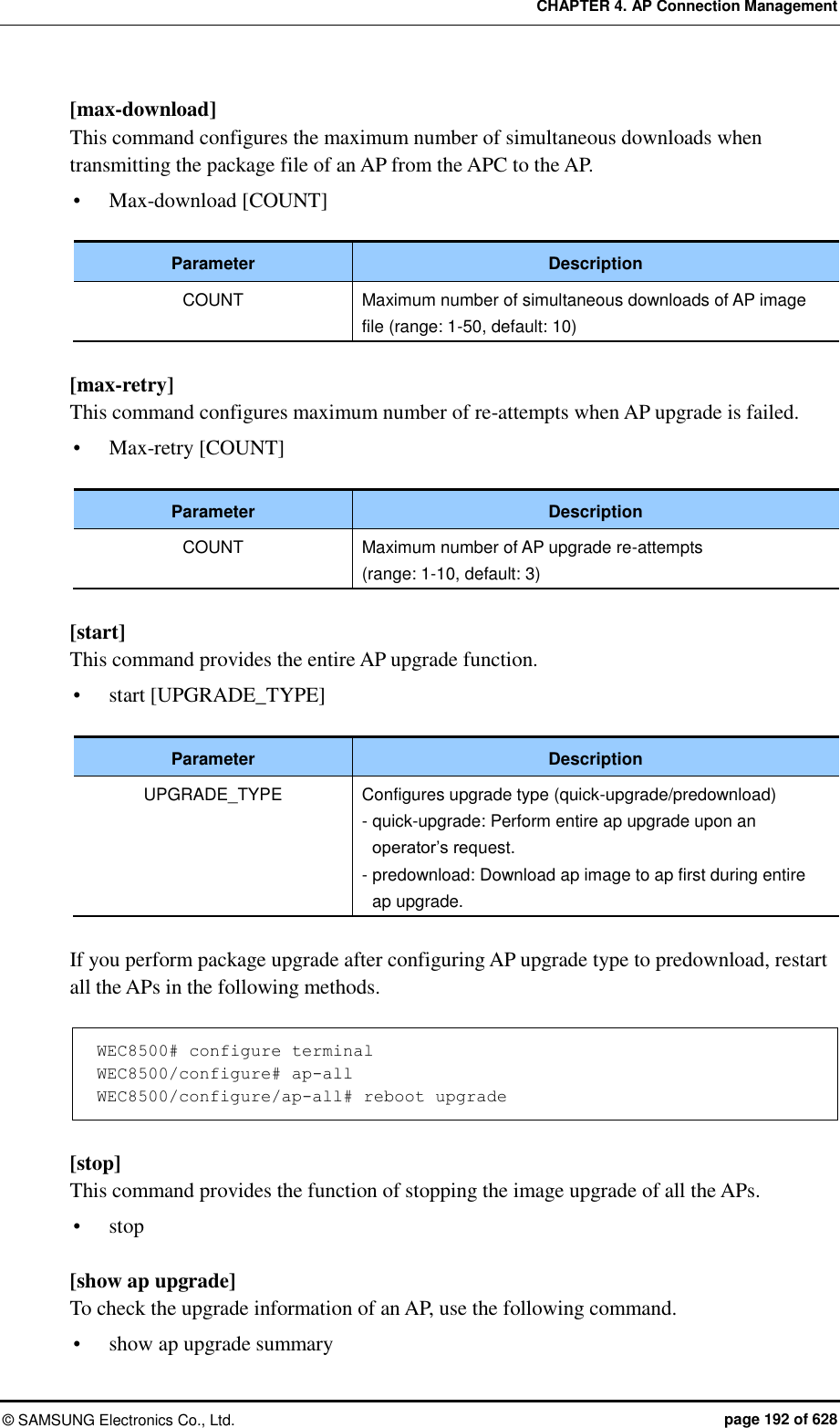CHAPTER 4. AP Connection Management ©  SAMSUNG Electronics Co., Ltd.  page 192 of 628 [max-download]   This command configures the maximum number of simultaneous downloads when transmitting the package file of an AP from the APC to the AP.  Max-download [COUNT]  Parameter Description COUNT Maximum number of simultaneous downloads of AP image file (range: 1-50, default: 10)  [max-retry] This command configures maximum number of re-attempts when AP upgrade is failed.  Max-retry [COUNT]  Parameter Description COUNT Maximum number of AP upgrade re-attempts   (range: 1-10, default: 3)  [start] This command provides the entire AP upgrade function.  start [UPGRADE_TYPE]  Parameter Description UPGRADE_TYPE Configures upgrade type (quick-upgrade/predownload) - quick-upgrade: Perform entire ap upgrade upon an operator’s request. - predownload: Download ap image to ap first during entire ap upgrade.  If you perform package upgrade after configuring AP upgrade type to predownload, restart all the APs in the following methods.  WEC8500# configure terminal WEC8500/configure# ap-all WEC8500/configure/ap-all# reboot upgrade  [stop] This command provides the function of stopping the image upgrade of all the APs.  stop  [show ap upgrade] To check the upgrade information of an AP, use the following command.  show ap upgrade summary 