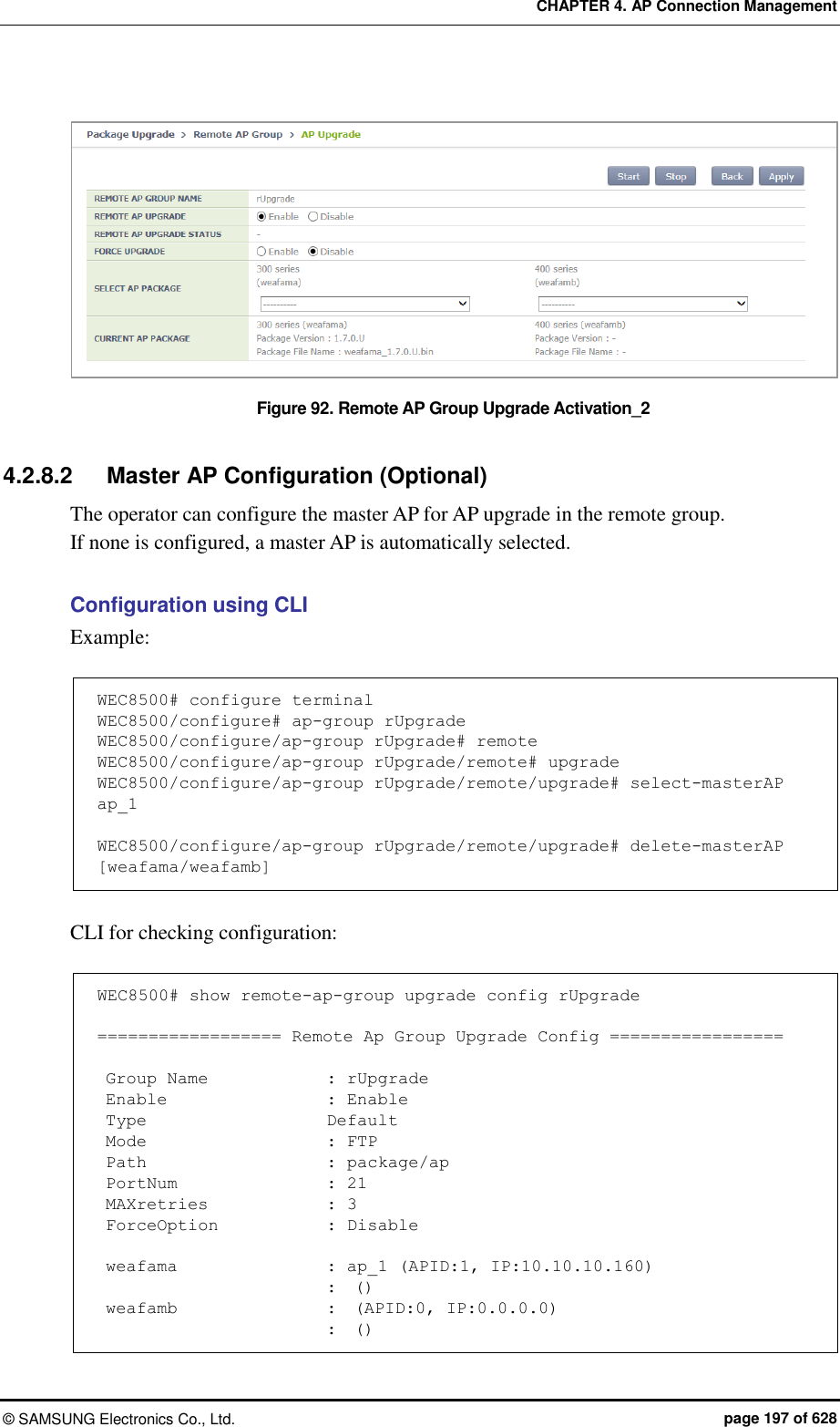 CHAPTER 4. AP Connection Management ©  SAMSUNG Electronics Co., Ltd.  page 197 of 628  Figure 92. Remote AP Group Upgrade Activation_2  4.2.8.2  Master AP Configuration (Optional) The operator can configure the master AP for AP upgrade in the remote group. If none is configured, a master AP is automatically selected.  Configuration using CLI   Example:  WEC8500# configure terminal WEC8500/configure# ap-group rUpgrade WEC8500/configure/ap-group rUpgrade# remote WEC8500/configure/ap-group rUpgrade/remote# upgrade WEC8500/configure/ap-group rUpgrade/remote/upgrade# select-masterAP ap_1  WEC8500/configure/ap-group rUpgrade/remote/upgrade# delete-masterAP [weafama/weafamb]  CLI for checking configuration:  WEC8500# show remote-ap-group upgrade config rUpgrade  ================== Remote Ap Group Upgrade Config =================   Group Name              : rUpgrade  Enable                   : Enable  Type                      Default  Mode                      : FTP  Path                      : package/ap  PortNum                  : 21  MAXretries              : 3  ForceOption             : Disable   weafama                : ap_1 (APID:1, IP:10.10.10.160)                            :  ()  weafamb                  :  (APID:0, IP:0.0.0.0)                            :  () 