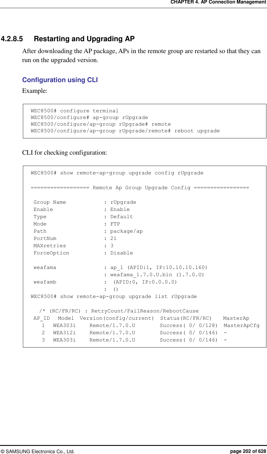 CHAPTER 4. AP Connection Management ©  SAMSUNG Electronics Co., Ltd.  page 202 of 628 4.2.8.5  Restarting and Upgrading AP After downloading the AP package, APs in the remote group are restarted so that they can run on the upgraded version.  Configuration using CLI   Example:  WEC8500# configure terminal WEC8500/configure# ap-group rUpgrade WEC8500/configure/ap-group rUpgrade# remote WEC8500/configure/ap-group rUpgrade/remote# reboot upgrade  CLI for checking configuration:  WEC8500# show remote-ap-group upgrade config rUpgrade  ================== Remote Ap Group Upgrade Config =================   Group Name              : rUpgrade  Enable                   : Enable  Type                      : Default  Mode                      : FTP  Path                      : package/ap  PortNum                  : 21  MAXretries              : 3  ForceOption            : Disable   weafama                 : ap_1 (APID:1, IP:10.10.10.160)                            : weafama_1.7.0.U.bin (1.7.0.U)  weafamb                 :  (APID:0, IP:0.0.0.0)                            :  () WEC8500# show remote-ap-group upgrade list rUpgrade     /* (RC/FR/RC) : RetryCount/FailReason/RebootCause  AP_ID   Model  Version(config/current)  Status(RC/FR/RC)    MasterAp     1   WEA303i     Remote/1.7.0.U         Success( 0/ 0/128)  MasterApCfg     2   WEA312i     Remote/1.7.0.U         Success( 0/ 0/146)  -     3   WEA303i     Remote/1.7.0.U         Success( 0/ 0/146)  -  