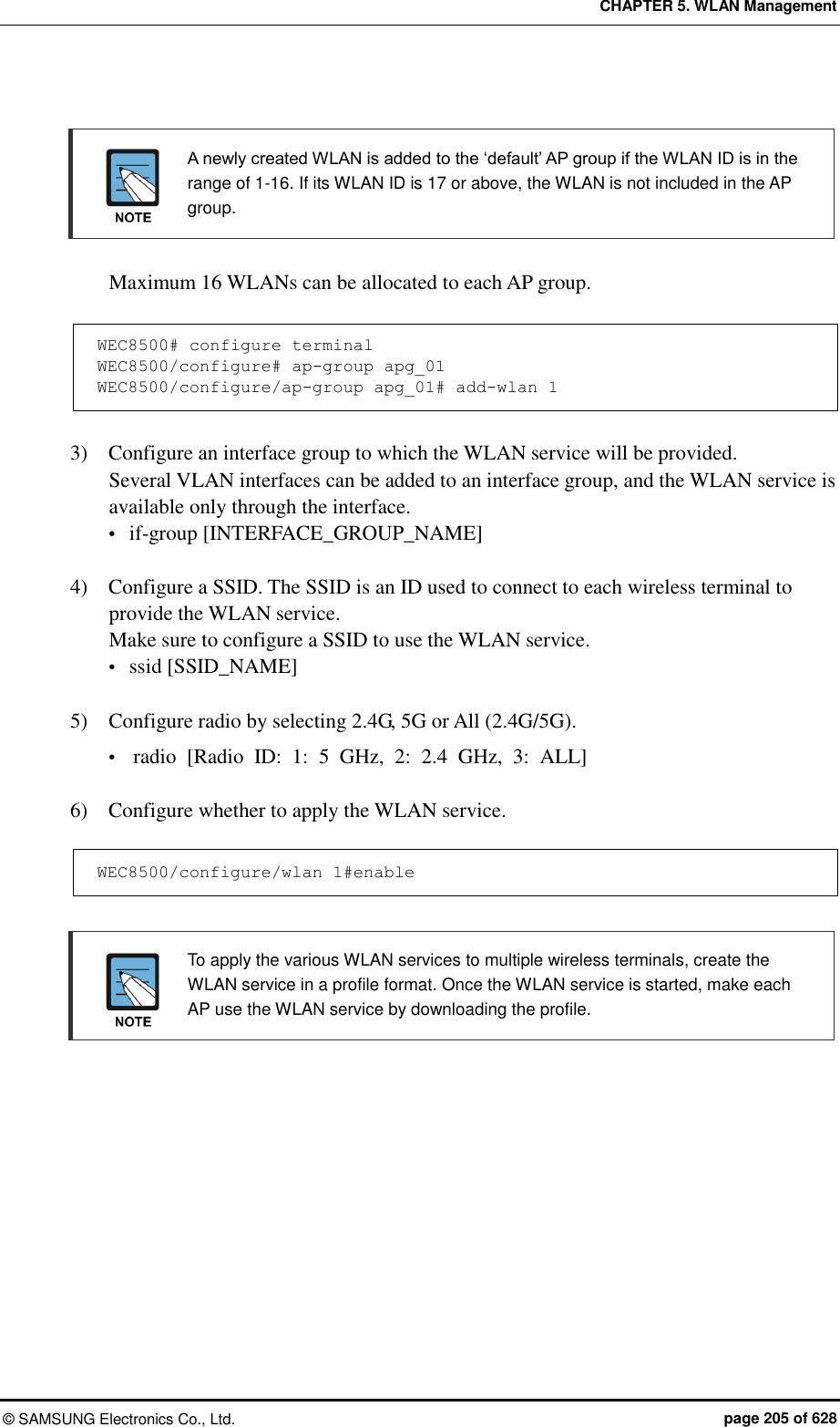 CHAPTER 5. WLAN Management ©  SAMSUNG Electronics Co., Ltd.  page 205 of 628   A newly created WLAN is added to the ‘default’ AP group if the WLAN ID is in the range of 1-16. If its WLAN ID is 17 or above, the WLAN is not included in the AP group.  Maximum 16 WLANs can be allocated to each AP group.  WEC8500# configure terminal WEC8500/configure# ap-group apg_01  WEC8500/configure/ap-group apg_01# add-wlan 1  3)    Configure an interface group to which the WLAN service will be provided. Several VLAN interfaces can be added to an interface group, and the WLAN service is available only through the interface.  if-group [INTERFACE_GROUP_NAME]  4)    Configure a SSID. The SSID is an ID used to connect to each wireless terminal to provide the WLAN service.   Make sure to configure a SSID to use the WLAN service.  ssid [SSID_NAME]  5)  Configure radio by selecting 2.4G, 5G or All (2.4G/5G).  radio  [Radio  ID:  1:  5  GHz,  2:  2.4  GHz,  3:  ALL]    6)    Configure whether to apply the WLAN service.  WEC8500/configure/wlan 1#enable    To apply the various WLAN services to multiple wireless terminals, create the WLAN service in a profile format. Once the WLAN service is started, make each AP use the WLAN service by downloading the profile.  