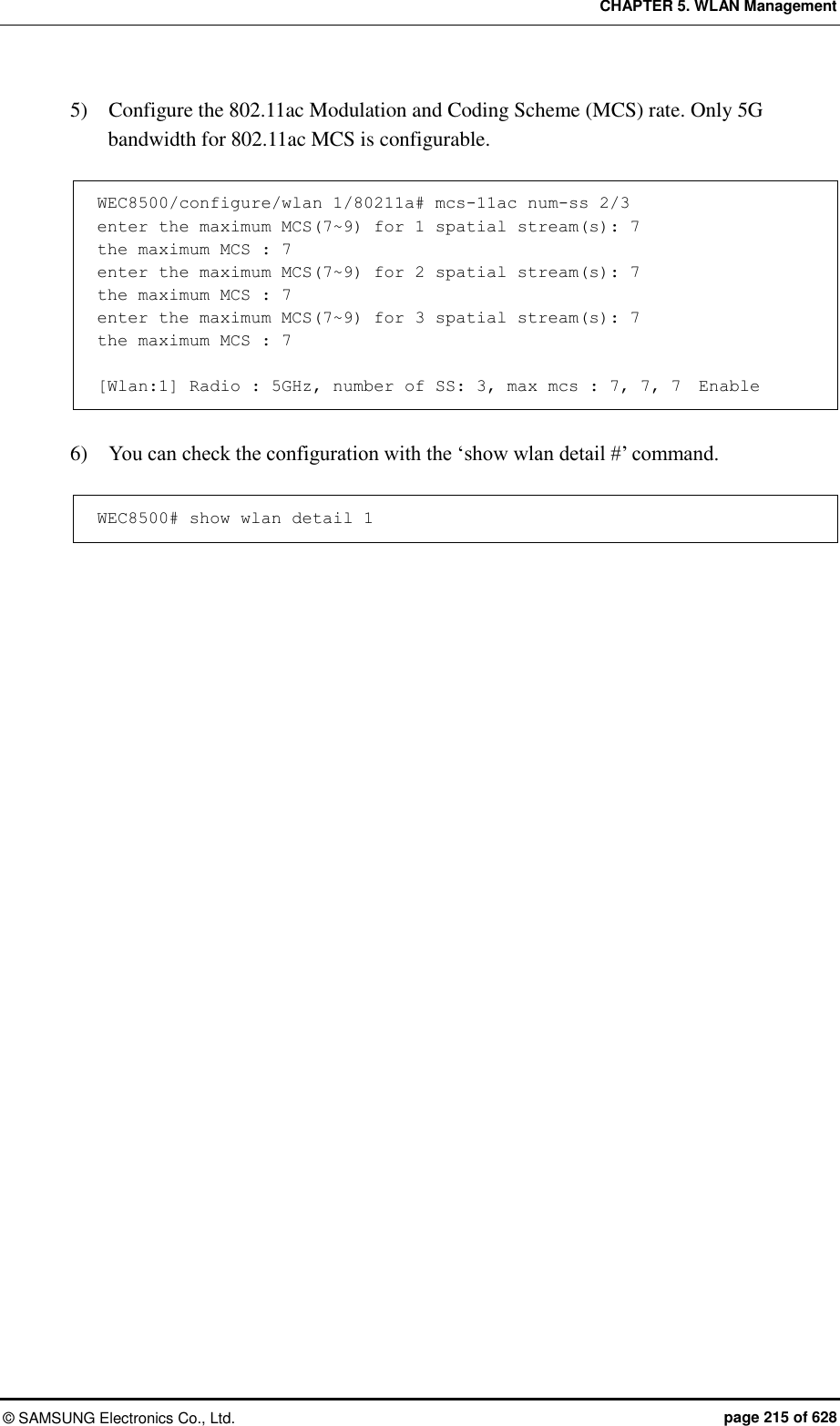 CHAPTER 5. WLAN Management ©  SAMSUNG Electronics Co., Ltd.  page 215 of 628 5)    Configure the 802.11ac Modulation and Coding Scheme (MCS) rate. Only 5G bandwidth for 802.11ac MCS is configurable.  WEC8500/configure/wlan 1/80211a# mcs-11ac num-ss 2/3 enter the maximum MCS(7~9) for 1 spatial stream(s): 7 the maximum MCS : 7 enter the maximum MCS(7~9) for 2 spatial stream(s): 7 the maximum MCS : 7 enter the maximum MCS(7~9) for 3 spatial stream(s): 7 the maximum MCS : 7  [Wlan:1] Radio : 5GHz, number of SS: 3, max mcs : 7, 7, 7  Enable  6)    You can check the configuration with the ‘show wlan detail #’ command.  WEC8500# show wlan detail 1  