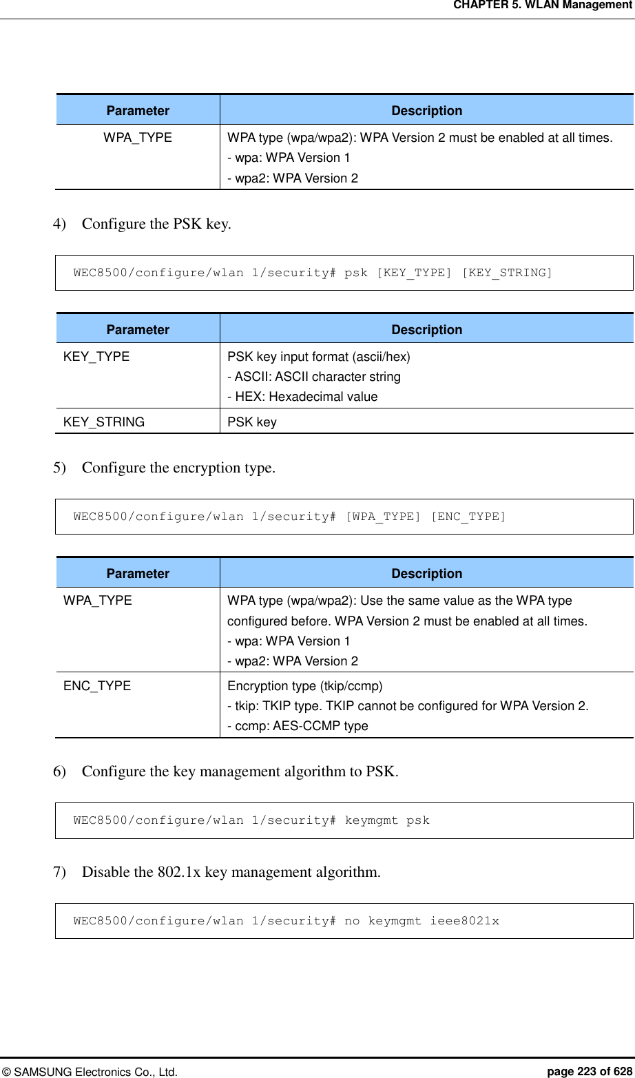 CHAPTER 5. WLAN Management ©  SAMSUNG Electronics Co., Ltd.  page 223 of 628  Parameter Description WPA_TYPE WPA type (wpa/wpa2): WPA Version 2 must be enabled at all times. - wpa: WPA Version 1 - wpa2: WPA Version 2  4)    Configure the PSK key.  WEC8500/configure/wlan 1/security# psk [KEY_TYPE] [KEY_STRING]  Parameter Description KEY_TYPE PSK key input format (ascii/hex) - ASCII: ASCII character string - HEX: Hexadecimal value KEY_STRING PSK key  5)    Configure the encryption type.  WEC8500/configure/wlan 1/security# [WPA_TYPE] [ENC_TYPE]  Parameter Description WPA_TYPE WPA type (wpa/wpa2): Use the same value as the WPA type configured before. WPA Version 2 must be enabled at all times. - wpa: WPA Version 1 - wpa2: WPA Version 2 ENC_TYPE Encryption type (tkip/ccmp) - tkip: TKIP type. TKIP cannot be configured for WPA Version 2. - ccmp: AES-CCMP type  6)    Configure the key management algorithm to PSK.  WEC8500/configure/wlan 1/security# keymgmt psk  7)    Disable the 802.1x key management algorithm.  WEC8500/configure/wlan 1/security# no keymgmt ieee8021x  