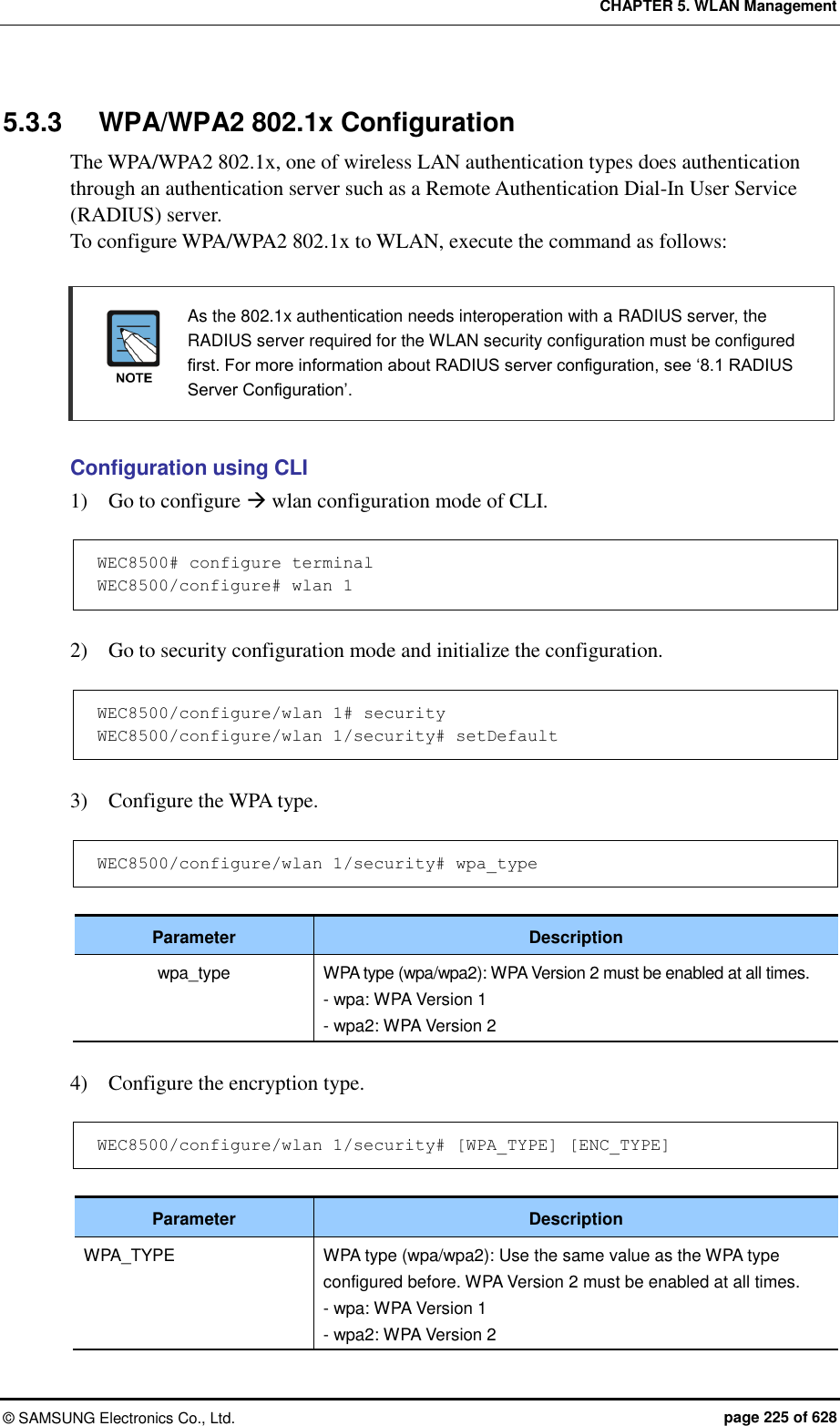 CHAPTER 5. WLAN Management ©  SAMSUNG Electronics Co., Ltd.  page 225 of 628 5.3.3  WPA/WPA2 802.1x Configuration The WPA/WPA2 802.1x, one of wireless LAN authentication types does authentication through an authentication server such as a Remote Authentication Dial-In User Service (RADIUS) server. To configure WPA/WPA2 802.1x to WLAN, execute the command as follows:    As the 802.1x authentication needs interoperation with a RADIUS server, the RADIUS server required for the WLAN security configuration must be configured first. For more information about RADIUS server configuration, see ‘8.1 RADIUS Server Configuration’.  Configuration using CLI 1)    Go to configure  wlan configuration mode of CLI.  WEC8500# configure terminal WEC8500/configure# wlan 1   2)    Go to security configuration mode and initialize the configuration.  WEC8500/configure/wlan 1# security WEC8500/configure/wlan 1/security# setDefault  3)    Configure the WPA type.  WEC8500/configure/wlan 1/security# wpa_type  Parameter Description wpa_type WPA type (wpa/wpa2): WPA Version 2 must be enabled at all times. - wpa: WPA Version 1 - wpa2: WPA Version 2  4)    Configure the encryption type.  WEC8500/configure/wlan 1/security# [WPA_TYPE] [ENC_TYPE]  Parameter Description WPA_TYPE WPA type (wpa/wpa2): Use the same value as the WPA type configured before. WPA Version 2 must be enabled at all times. - wpa: WPA Version 1 - wpa2: WPA Version 2 