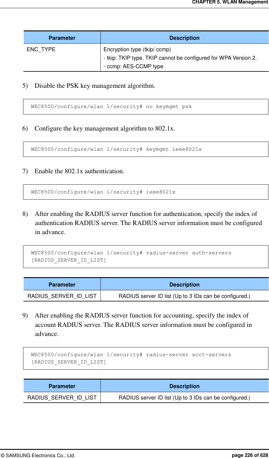 CHAPTER 5. WLAN Management ©  SAMSUNG Electronics Co., Ltd.  page 226 of 628 Parameter Description ENC_TYPE Encryption type (tkip/ ccmp) - tkip: TKIP type. TKIP cannot be configured for WPA Version 2. - ccmp: AES-CCMP type  5)    Disable the PSK key management algorithm.  WEC8500/configure/wlan 1/security# no keymgmt psk  6)    Configure the key management algorithm to 802.1x.  WEC8500/configure/wlan 1/security# keymgmt ieee8021x  7)    Enable the 802.1x authentication.  WEC8500/configure/wlan 1/security# ieee8021x  8)    After enabling the RADIUS server function for authentication, specify the index of authentication RADIUS server. The RADIUS server information must be configured in advance.  WEC8500/configure/wlan 1/security# radius-server auth-servers [RADIUS_SERVER_ID_LIST]  Parameter Description RADIUS_SERVER_ID_LIST RADIUS server ID list (Up to 3 IDs can be configured.)  9)    After enabling the RADIUS server function for accounting, specify the index of account RADIUS server. The RADIUS server information must be configured in advance.  WEC8500/configure/wlan 1/security# radius-server acct-servers [RADIUS_SERVER_ID_LIST]  Parameter Description RADIUS_SERVER_ID_LIST RADIUS server ID list (Up to 3 IDs can be configured.) 