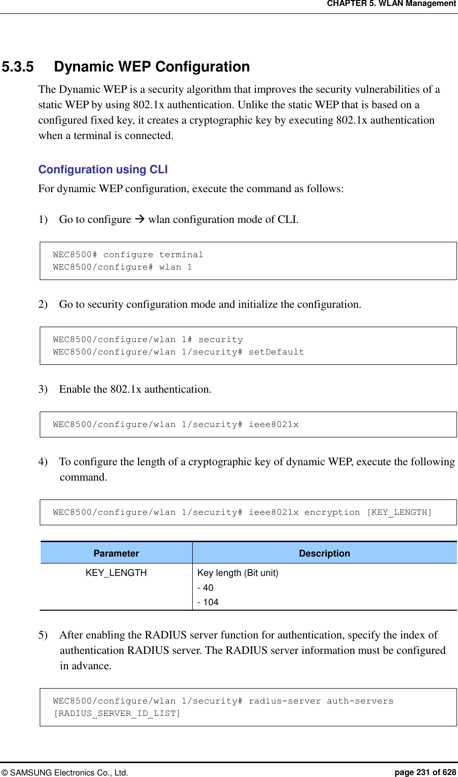 CHAPTER 5. WLAN Management ©  SAMSUNG Electronics Co., Ltd.  page 231 of 628 5.3.5  Dynamic WEP Configuration The Dynamic WEP is a security algorithm that improves the security vulnerabilities of a static WEP by using 802.1x authentication. Unlike the static WEP that is based on a configured fixed key, it creates a cryptographic key by executing 802.1x authentication when a terminal is connected.  Configuration using CLI For dynamic WEP configuration, execute the command as follows:  1)    Go to configure  wlan configuration mode of CLI.  WEC8500# configure terminal WEC8500/configure# wlan 1   2)    Go to security configuration mode and initialize the configuration.  WEC8500/configure/wlan 1# security WEC8500/configure/wlan 1/security# setDefault  3)    Enable the 802.1x authentication.  WEC8500/configure/wlan 1/security# ieee8021x  4)    To configure the length of a cryptographic key of dynamic WEP, execute the following command.  WEC8500/configure/wlan 1/security# ieee8021x encryption [KEY_LENGTH]  Parameter Description KEY_LENGTH Key length (Bit unit) - 40 - 104  5)    After enabling the RADIUS server function for authentication, specify the index of authentication RADIUS server. The RADIUS server information must be configured in advance.  WEC8500/configure/wlan 1/security# radius-server auth-servers [RADIUS_SERVER_ID_LIST] 