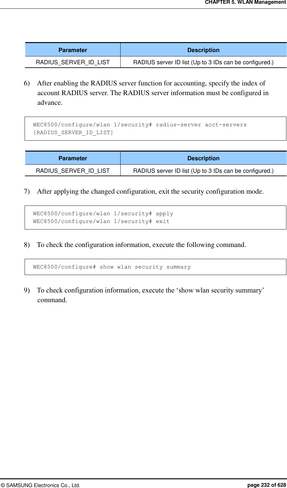 CHAPTER 5. WLAN Management ©  SAMSUNG Electronics Co., Ltd.  page 232 of 628  Parameter Description RADIUS_SERVER_ID_LIST RADIUS server ID list (Up to 3 IDs can be configured.)  6)    After enabling the RADIUS server function for accounting, specify the index of account RADIUS server. The RADIUS server information must be configured in advance.  WEC8500/configure/wlan 1/security# radius-server acct-servers [RADIUS_SERVER_ID_LIST]  Parameter Description RADIUS_SERVER_ID_LIST RADIUS server ID list (Up to 3 IDs can be configured.)  7)    After applying the changed configuration, exit the security configuration mode.  WEC8500/configure/wlan 1/security# apply WEC8500/configure/wlan 1/security# exit  8)    To check the configuration information, execute the following command.  WEC8500/configure# show wlan security summary  9)    To check configuration information, execute the ‘show wlan security summary’ command.  