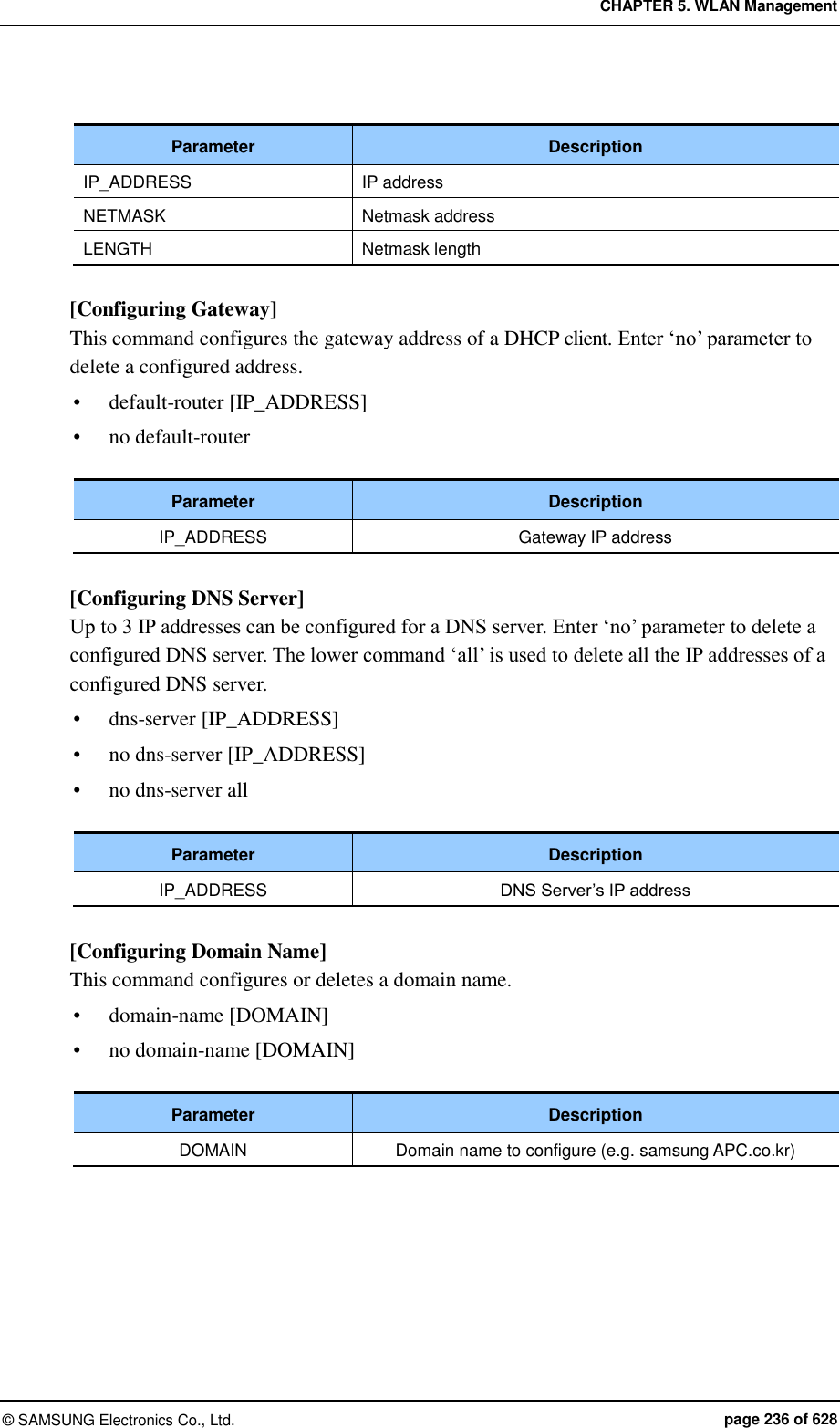 CHAPTER 5. WLAN Management ©  SAMSUNG Electronics Co., Ltd.  page 236 of 628  Parameter Description IP_ADDRESS IP address   NETMASK Netmask address LENGTH Netmask length  [Configuring Gateway] This command configures the gateway address of a DHCP client. Enter ‘no’ parameter to delete a configured address.  default-router [IP_ADDRESS]  no default-router  Parameter Description IP_ADDRESS Gateway IP address  [Configuring DNS Server] Up to 3 IP addresses can be configured for a DNS server. Enter ‘no’ parameter to delete a configured DNS server. The lower command ‘all’ is used to delete all the IP addresses of a configured DNS server.  dns-server [IP_ADDRESS]  no dns-server [IP_ADDRESS]  no dns-server all  Parameter Description IP_ADDRESS DNS Server’s IP address  [Configuring Domain Name] This command configures or deletes a domain name.    domain-name [DOMAIN]  no domain-name [DOMAIN]  Parameter Description DOMAIN Domain name to configure (e.g. samsung APC.co.kr)  