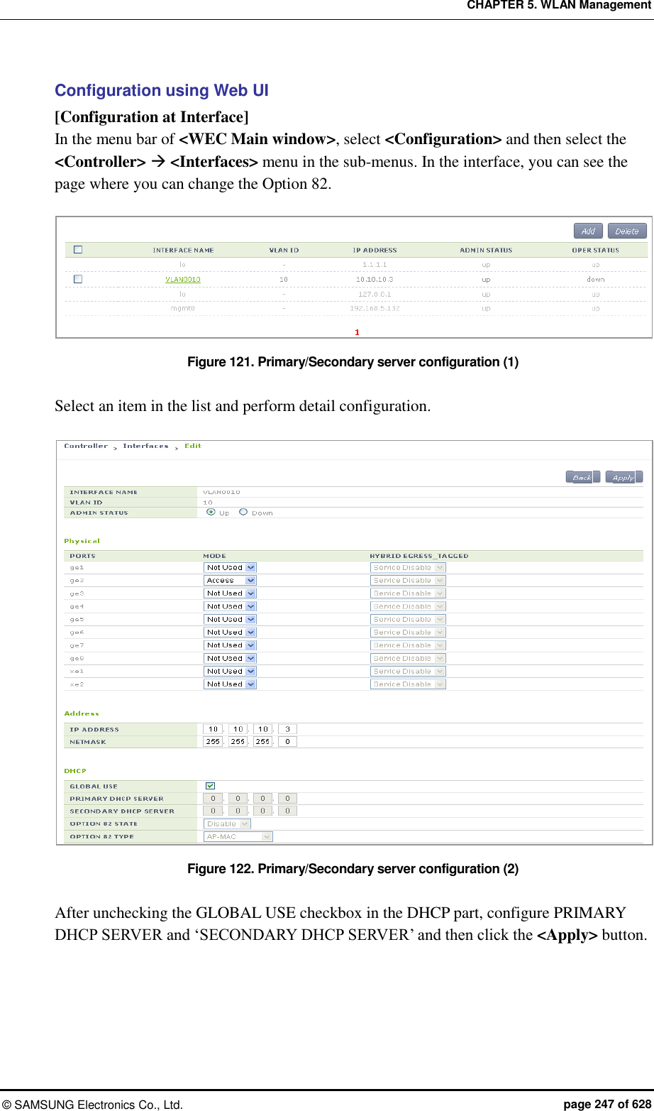 CHAPTER 5. WLAN Management ©  SAMSUNG Electronics Co., Ltd.  page 247 of 628 Configuration using Web UI [Configuration at Interface] In the menu bar of &lt;WEC Main window&gt;, select &lt;Configuration&gt; and then select the &lt;Controller&gt;  &lt;Interfaces&gt; menu in the sub-menus. In the interface, you can see the page where you can change the Option 82.  Figure 121. Primary/Secondary server configuration (1)  Select an item in the list and perform detail configuration.  Figure 122. Primary/Secondary server configuration (2)  After unchecking the GLOBAL USE checkbox in the DHCP part, configure PRIMARY DHCP SERVER and ‘SECONDARY DHCP SERVER’ and then click the &lt;Apply&gt; button.  