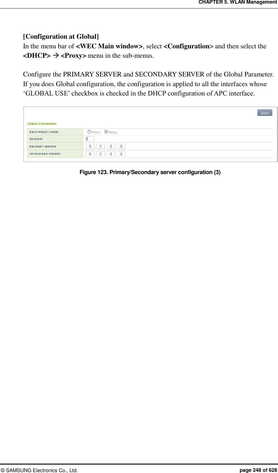 CHAPTER 5. WLAN Management ©  SAMSUNG Electronics Co., Ltd.  page 248 of 628 [Configuration at Global] In the menu bar of &lt;WEC Main window&gt;, select &lt;Configuration&gt; and then select the &lt;DHCP&gt;  &lt;Proxy&gt; menu in the sub-menus.  Configure the PRIMARY SERVER and SECONDARY SERVER of the Global Parameter.   If you does Global configuration, the configuration is applied to all the interfaces whose ‘GLOBAL USE’ checkbox is checked in the DHCP configuration of APC interface.  Figure 123. Primary/Secondary server configuration (3)  