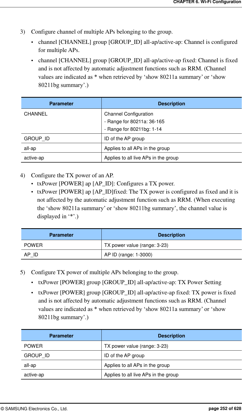 CHAPTER 6. Wi-Fi Configuration ©  SAMSUNG Electronics Co., Ltd.  page 252 of 628 3)    Configure channel of multiple APs belonging to the group.  channel [CHANNEL] group [GROUP_ID] all-ap/active-ap: Channel is configured for multiple APs.  channel [CHANNEL] group [GROUP_ID] all-ap/active-ap fixed: Channel is fixed and is not affected by automatic adjustment functions such as RRM. (Channel values are indicated as * when retrieved by ‘show 80211a summary’ or ‘show 80211bg summary’.)  Parameter Description CHANNEL Channel Configuration - Range for 80211a: 36-165 - Range for 80211bg: 1-14 GROUP_ID ID of the AP group all-ap Applies to all APs in the group active-ap Applies to all live APs in the group  4)    Configure the TX power of an AP.  txPower [POWER] ap [AP_ID]: Configures a TX power.  txPower [POWER] ap [AP_ID]fixed: The TX power is configured as fixed and it is not affected by the automatic adjustment function such as RRM. (When executing the ‘show 80211a summary’ or ‘show 80211bg summary’, the channel value is displayed in ‘*’.)  Parameter Description POWER TX power value (range: 3-23)   AP_ID AP ID (range: 1-3000)  5)    Configure TX power of multiple APs belonging to the group.  txPower [POWER] group [GROUP_ID] all-ap/active-ap: TX Power Setting  txPower [POWER] group [GROUP_ID] all-ap/active-ap fixed: TX power is fixed and is not affected by automatic adjustment functions such as RRM. (Channel values are indicated as * when retrieved by ‘show 80211a summary’ or ‘show 80211bg summary’.)  Parameter Description POWER TX power value (range: 3-23) GROUP_ID ID of the AP group all-ap Applies to all APs in the group active-ap Applies to all live APs in the group 