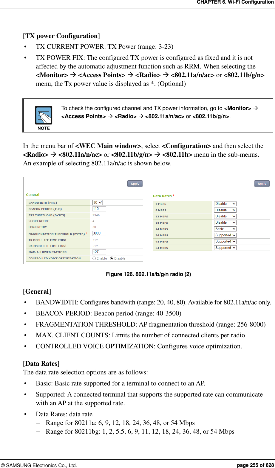 CHAPTER 6. Wi-Fi Configuration ©  SAMSUNG Electronics Co., Ltd.  page 255 of 628 [TX power Configuration]  TX CURRENT POWER: TX Power (range: 3-23)  TX POWER FIX: The configured TX power is configured as fixed and it is not affected by the automatic adjustment function such as RRM. When selecting the &lt;Monitor&gt;  &lt;Access Points&gt;  &lt;Radio&gt;  &lt;802.11a/n/ac&gt; or &lt;802.11b/g/n&gt; menu, the Tx power value is displayed as *. (Optional)    To check the configured channel and TX power information, go to &lt;Monitor&gt;  &lt;Access Points&gt;  &lt;Radio&gt;  &lt;802.11a/n/ac&gt; or &lt;802.11b/g/n&gt;.   In the menu bar of &lt;WEC Main window&gt;, select &lt;Configuration&gt; and then select the &lt;Radio&gt;  &lt;802.11a/n/ac&gt; or &lt;802.11b/g/n&gt;  &lt;802.11h&gt; menu in the sub-menus.   An example of selecting 802.11a/n/ac is shown below.  Figure 126. 802.11a/b/g/n radio (2)  [General]  BANDWIDTH: Configures bandwith (range: 20, 40, 80). Available for 802.11a/n/ac only.  BEACON PERIOD: Beacon period (range: 40-3500)  FRAGMENTATION THRESHOLD: AP fragmentation threshold (range: 256-8000)  MAX. CLIENT COUNTS: Limits the number of connected clients per radio  CONTROLLED VOICE OPTIMIZATION: Configures voice optimization.  [Data Rates] The data rate selection options are as follows:  Basic: Basic rate supported for a terminal to connect to an AP.  Supported: A connected terminal that supports the supported rate can communicate with an AP at the supported rate.  Data Rates: data rate  Range for 80211a: 6, 9, 12, 18, 24, 36, 48, or 54 Mbps  Range for 80211bg: 1, 2, 5.5, 6, 9, 11, 12, 18, 24, 36, 48, or 54 Mbps 