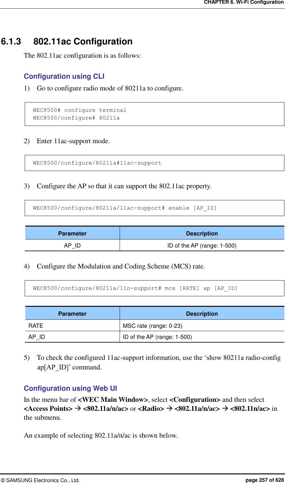 CHAPTER 6. Wi-Fi Configuration ©  SAMSUNG Electronics Co., Ltd.  page 257 of 628 6.1.3  802.11ac Configuration The 802.11ac configuration is as follows:  Configuration using CLI 1)    Go to configure radio mode of 80211a to configure.  WEC8500# configure terminal WEC8500/configure# 80211a  2)    Enter 11ac-support mode.  WEC8500/configure/80211a#11ac-support  3)    Configure the AP so that it can support the 802.11ac property.  WEC8500/configure/80211a/11ac-support# enable [AP_ID]  Parameter Description AP_ID ID of the AP (range: 1-500)  4)    Configure the Modulation and Coding Scheme (MCS) rate.  WEC8500/configure/80211a/11n-support# mcs [RATE] ap [AP_ID]  Parameter Description RATE MSC rate (range: 0-23) AP_ID ID of the AP (range: 1-500)  5)    To check the configured 11ac-support information, use the ‘show 80211a radio-config ap[AP_ID]’ command.  Configuration using Web UI In the menu bar of &lt;WEC Main Window&gt;, select &lt;Configuration&gt; and then select &lt;Access Points&gt;  &lt;802.11a/n/ac&gt; or &lt;Radio&gt;  &lt;802.11a/n/ac&gt;  &lt;802.11n/ac&gt; in the submenu.  An example of selecting 802.11a/n/ac is shown below. 