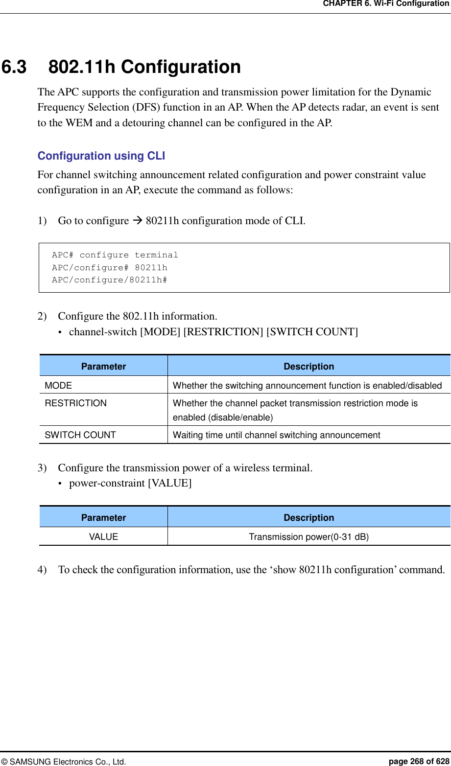 CHAPTER 6. Wi-Fi Configuration ©  SAMSUNG Electronics Co., Ltd.  page 268 of 628 6.3  802.11h Configuration The APC supports the configuration and transmission power limitation for the Dynamic Frequency Selection (DFS) function in an AP. When the AP detects radar, an event is sent to the WEM and a detouring channel can be configured in the AP.  Configuration using CLI For channel switching announcement related configuration and power constraint value configuration in an AP, execute the command as follows:  1)    Go to configure  80211h configuration mode of CLI.  APC# configure terminal APC/configure# 80211h APC/configure/80211h#  2)    Configure the 802.11h information.  channel-switch [MODE] [RESTRICTION] [SWITCH COUNT]  Parameter Description MODE Whether the switching announcement function is enabled/disabled RESTRICTION Whether the channel packet transmission restriction mode is enabled (disable/enable) SWITCH COUNT Waiting time until channel switching announcement  3)    Configure the transmission power of a wireless terminal.  power-constraint [VALUE]  Parameter Description VALUE Transmission power(0-31 dB)  4)    To check the configuration information, use the ‘show 80211h configuration’ command.  