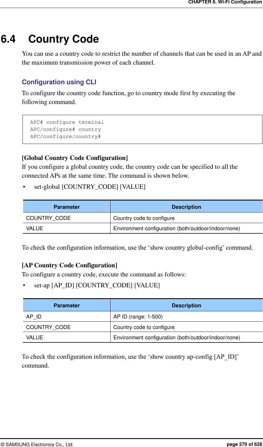CHAPTER 6. Wi-Fi Configuration ©  SAMSUNG Electronics Co., Ltd.  page 270 of 628 6.4  Country Code You can use a country code to restrict the number of channels that can be used in an AP and the maximum transmission power of each channel.    Configuration using CLI To configure the country code function, go to country mode first by executing the following command.  APC# configure terminal APC/configure# country APC/configure/country#  [Global Country Code Configuration] If you configure a global country code, the country code can be specified to all the connected APs at the same time. The command is shown below.  set-global [COUNTRY_CODE] [VALUE]  Parameter Description COUNTRY_CODE Country code to configure VALUE Environment configuration (both/outdoor/indoor/none)  To check the configuration information, use the ‘show country global-config’ command.  [AP Country Code Configuration] To configure a country code, execute the command as follows:  set-ap [AP_ID] [COUNTRY_CODE] [VALUE]  Parameter Description AP_ID AP ID (range: 1-500) COUNTRY_CODE Country code to configure VALUE Environment configuration (both/outdoor/indoor/none)  To check the configuration information, use the ‘show country ap-config [AP_ID]’ command.  