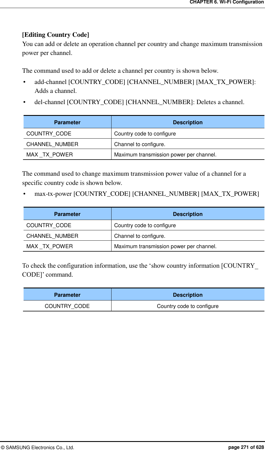 CHAPTER 6. Wi-Fi Configuration ©  SAMSUNG Electronics Co., Ltd.  page 271 of 628 [Editing Country Code] You can add or delete an operation channel per country and change maximum transmission power per channel.  The command used to add or delete a channel per country is shown below.  add-channel [COUNTRY_CODE] [CHANNEL_NUMBER] [MAX_TX_POWER]: Adds a channel.  del-channel [COUNTRY_CODE] [CHANNEL_NUMBER]: Deletes a channel.  Parameter Description COUNTRY_CODE Country code to configure CHANNEL_NUMBER Channel to configure. MAX _TX_POWER Maximum transmission power per channel.  The command used to change maximum transmission power value of a channel for a specific country code is shown below.  max-tx-power [COUNTRY_CODE] [CHANNEL_NUMBER] [MAX_TX_POWER]  Parameter Description COUNTRY_CODE Country code to configure CHANNEL_NUMBER Channel to configure. MAX _TX_POWER Maximum transmission power per channel.  To check the configuration information, use the ‘show country information [COUNTRY_ CODE]’ command.  Parameter Description COUNTRY_CODE Country code to configure  