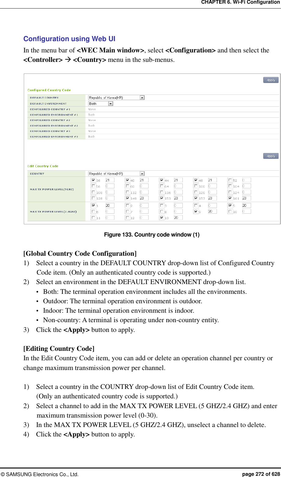 CHAPTER 6. Wi-Fi Configuration ©  SAMSUNG Electronics Co., Ltd.  page 272 of 628 Configuration using Web UI In the menu bar of &lt;WEC Main window&gt;, select &lt;Configuration&gt; and then select the &lt;Controller&gt;  &lt;Country&gt; menu in the sub-menus.    Figure 133. Country code window (1)  [Global Country Code Configuration] 1)    Select a country in the DEFAULT COUNTRY drop-down list of Configured Country Code item. (Only an authenticated country code is supported.) 2)    Select an environment in the DEFAULT ENVIRONMENT drop-down list.  Both: The terminal operation environment includes all the environments.  Outdoor: The terminal operation environment is outdoor.  Indoor: The terminal operation environment is indoor.  Non-country: A terminal is operating under non-country entity. 3)    Click the &lt;Apply&gt; button to apply.  [Editing Country Code] In the Edit Country Code item, you can add or delete an operation channel per country or change maximum transmission power per channel.  1)    Select a country in the COUNTRY drop-down list of Edit Country Code item.   (Only an authenticated country code is supported.) 2)    Select a channel to add in the MAX TX POWER LEVEL (5 GHZ/2.4 GHZ) and enter maximum transmission power level (0-30). 3)    In the MAX TX POWER LEVEL (5 GHZ/2.4 GHZ), unselect a channel to delete. 4)    Click the &lt;Apply&gt; button to apply.  