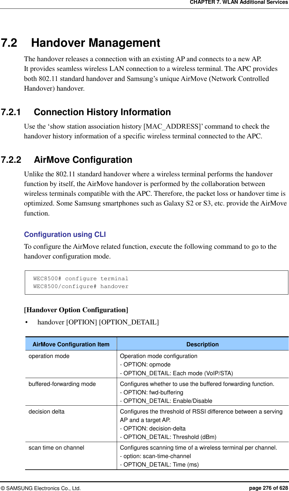 CHAPTER 7. WLAN Additional Services ©  SAMSUNG Electronics Co., Ltd.  page 276 of 628 7.2  Handover Management The handover releases a connection with an existing AP and connects to a new AP.   It provides seamless wireless LAN connection to a wireless terminal. The APC provides both 802.11 standard handover and Samsung’s unique AirMove (Network Controlled Handover) handover.    7.2.1  Connection History Information Use the ‘show station association history [MAC_ADDRESS]’ command to check the handover history information of a specific wireless terminal connected to the APC.    7.2.2  AirMove Configuration Unlike the 802.11 standard handover where a wireless terminal performs the handover function by itself, the AirMove handover is performed by the collaboration between wireless terminals compatible with the APC. Therefore, the packet loss or handover time is optimized. Some Samsung smartphones such as Galaxy S2 or S3, etc. provide the AirMove function.  Configuration using CLI To configure the AirMove related function, execute the following command to go to the handover configuration mode.  WEC8500# configure terminal WEC8500/configure# handover  [Handover Option Configuration]  handover [OPTION] [OPTION_DETAIL]  AirMove Configuration Item Description operation mode Operation mode configuration - OPTION: opmode   - OPTION_DETAIL: Each mode (VoIP/STA) buffered-forwarding mode Configures whether to use the buffered forwarding function. - OPTION: fwd-buffering - OPTION_DETAIL: Enable/Disable decision delta Configures the threshold of RSSI difference between a serving AP and a target AP. - OPTION: decision-delta - OPTION_DETAIL: Threshold (dBm) scan time on channel Configures scanning time of a wireless terminal per channel. - option: scan-time-channel - OPTION_DETAIL: Time (ms) 