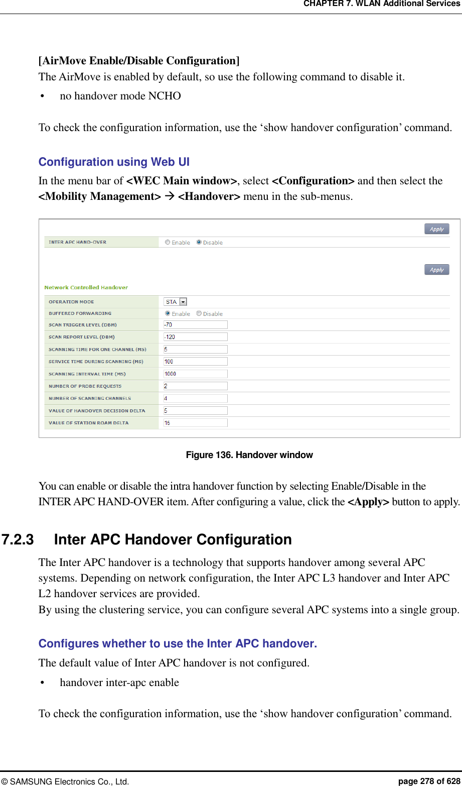 CHAPTER 7. WLAN Additional Services ©  SAMSUNG Electronics Co., Ltd.  page 278 of 628 [AirMove Enable/Disable Configuration] The AirMove is enabled by default, so use the following command to disable it.  no handover mode NCHO  To check the configuration information, use the ‘show handover configuration’ command.  Configuration using Web UI In the menu bar of &lt;WEC Main window&gt;, select &lt;Configuration&gt; and then select the &lt;Mobility Management&gt;  &lt;Handover&gt; menu in the sub-menus.    Figure 136. Handover window  You can enable or disable the intra handover function by selecting Enable/Disable in the INTER APC HAND-OVER item. After configuring a value, click the &lt;Apply&gt; button to apply.  7.2.3  Inter APC Handover Configuration   The Inter APC handover is a technology that supports handover among several APC systems. Depending on network configuration, the Inter APC L3 handover and Inter APC L2 handover services are provided. By using the clustering service, you can configure several APC systems into a single group.  Configures whether to use the Inter APC handover. The default value of Inter APC handover is not configured.  handover inter-apc enable  To check the configuration information, use the ‘show handover configuration’ command.  