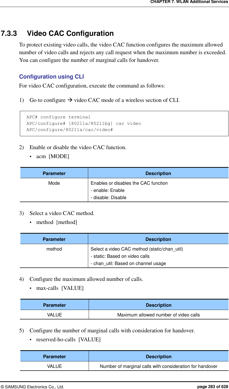 CHAPTER 7. WLAN Additional Services ©  SAMSUNG Electronics Co., Ltd.  page 283 of 628 7.3.3  Video CAC Configuration To protect existing video calls, the video CAC function configures the maximum allowed number of video calls and rejects any call request when the maximum number is exceeded. You can configure the number of marginal calls for handover.  Configuration using CLI For video CAC configuration, execute the command as follows:  1)    Go to configure  video CAC mode of a wireless section of CLI.  APC# configure terminal APC/configure# [80211a/80211bg] cac video APC/configure/80211a/cac/video#  2)    Enable or disable the video CAC function.  acm  [MODE]  Parameter Description Mode Enables or disables the CAC function - enable: Enable - disable: Disable  3)    Select a video CAC method.  method  [method]  Parameter Description method Select a video CAC method (static/chan_util) - static: Based on video calls - chan_util: Based on channel usage  4)    Configure the maximum allowed number of calls.  max-calls  [VALUE]  Parameter Description VALUE Maximum allowed number of video calls  5)    Configure the number of marginal calls with consideration for handover.  reserved-ho-calls  [VALUE]  Parameter Description VALUE Number of marginal calls with consideration for handover 