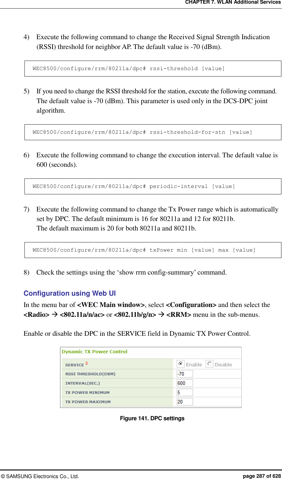 CHAPTER 7. WLAN Additional Services ©  SAMSUNG Electronics Co., Ltd.  page 287 of 628 4)    Execute the following command to change the Received Signal Strength Indication (RSSI) threshold for neighbor AP. The default value is -70 (dBm).  WEC8500/configure/rrm/80211a/dpc# rssi-threshold [value]  5)    If you need to change the RSSI threshold for the station, execute the following command.   The default value is -70 (dBm). This parameter is used only in the DCS-DPC joint algorithm.  WEC8500/configure/rrm/80211a/dpc# rssi-threshold-for-stn [value]  6)    Execute the following command to change the execution interval. The default value is 600 (seconds).  WEC8500/configure/rrm/80211a/dpc# periodic-interval [value]  7)    Execute the following command to change the Tx Power range which is automatically set by DPC. The default minimum is 16 for 80211a and 12 for 80211b.   The default maximum is 20 for both 80211a and 80211b.  WEC8500/configure/rrm/80211a/dpc# txPower min [value] max [value]  8)    Check the settings using the ‘show rrm config-summary’ command.  Configuration using Web UI In the menu bar of &lt;WEC Main window&gt;, select &lt;Configuration&gt; and then select the &lt;Radio&gt;  &lt;802.11a/n/ac&gt; or &lt;802.11b/g/n&gt;  &lt;RRM&gt; menu in the sub-menus.  Enable or disable the DPC in the SERVICE field in Dynamic TX Power Control.  Figure 141. DPC settings  