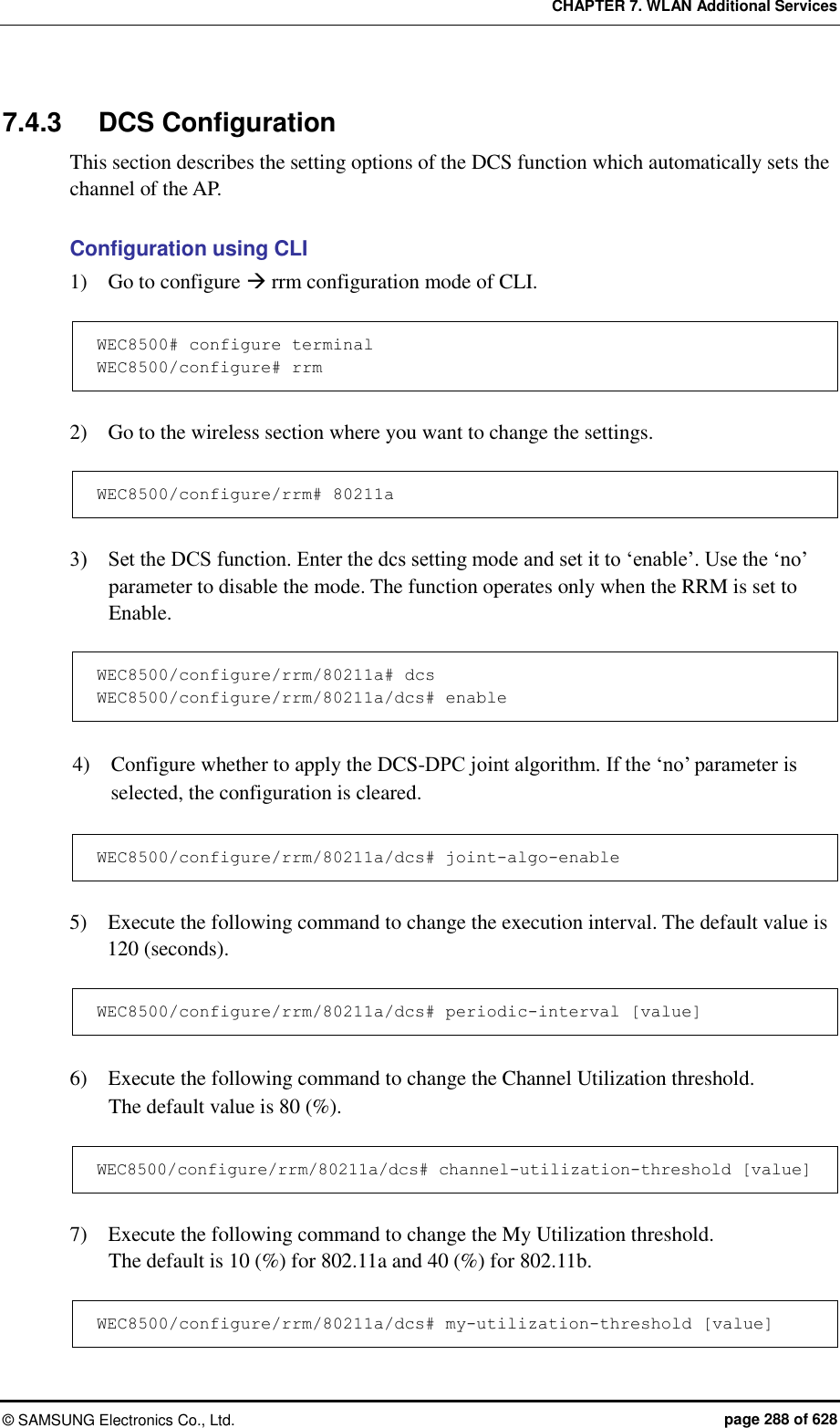 CHAPTER 7. WLAN Additional Services ©  SAMSUNG Electronics Co., Ltd.  page 288 of 628 7.4.3  DCS Configuration   This section describes the setting options of the DCS function which automatically sets the channel of the AP.  Configuration using CLI 1)    Go to configure  rrm configuration mode of CLI.  WEC8500# configure terminal WEC8500/configure# rrm  2)    Go to the wireless section where you want to change the settings.  WEC8500/configure/rrm# 80211a  3)    Set the DCS function. Enter the dcs setting mode and set it to ‘enable’. Use the ‘no’ parameter to disable the mode. The function operates only when the RRM is set to Enable.  WEC8500/configure/rrm/80211a# dcs WEC8500/configure/rrm/80211a/dcs# enable  4)    Configure whether to apply the DCS-DPC joint algorithm. If the ‘no’ parameter is selected, the configuration is cleared.  WEC8500/configure/rrm/80211a/dcs# joint-algo-enable  5)    Execute the following command to change the execution interval. The default value is 120 (seconds).  WEC8500/configure/rrm/80211a/dcs# periodic-interval [value]  6)    Execute the following command to change the Channel Utilization threshold.   The default value is 80 (%).  WEC8500/configure/rrm/80211a/dcs# channel-utilization-threshold [value]  7)    Execute the following command to change the My Utilization threshold.   The default is 10 (%) for 802.11a and 40 (%) for 802.11b.  WEC8500/configure/rrm/80211a/dcs# my-utilization-threshold [value] 