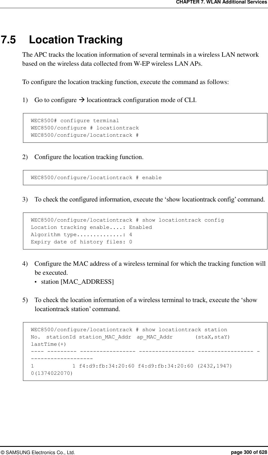 CHAPTER 7. WLAN Additional Services ©  SAMSUNG Electronics Co., Ltd.  page 300 of 628 7.5  Location Tracking The APC tracks the location information of several terminals in a wireless LAN network based on the wireless data collected from W-EP wireless LAN APs.  To configure the location tracking function, execute the command as follows:  1)    Go to configure  locationtrack configuration mode of CLI.  WEC8500# configure terminal WEC8500/configure # locationtrack WEC8500/configure/locationtrack #  2)    Configure the location tracking function.  WEC8500/configure/locationtrack # enable  3)    To check the configured information, execute the ‘show locationtrack config’ command.  WEC8500/configure/locationtrack # show locationtrack config Location tracking enable....: Enabled Algorithm type..............: 4 Expiry date of history files: 0  4)    Configure the MAC address of a wireless terminal for which the tracking function will be executed.  station [MAC_ADDRESS]  5)    To check the location information of a wireless terminal to track, execute the ‘show locationtrack station’ command.  WEC8500/configure/locationtrack # show locationtrack station No.  stationId station_MAC_Addr  ap_MAC_Addr        (staX,staY)       lastTime(+) ---- --------- ----------------- ----------------- ----------------- -------------------- 1              1 f4:d9:fb:34:20:60 f4:d9:fb:34:20:60 (2432,1947)         0(1374022070)  