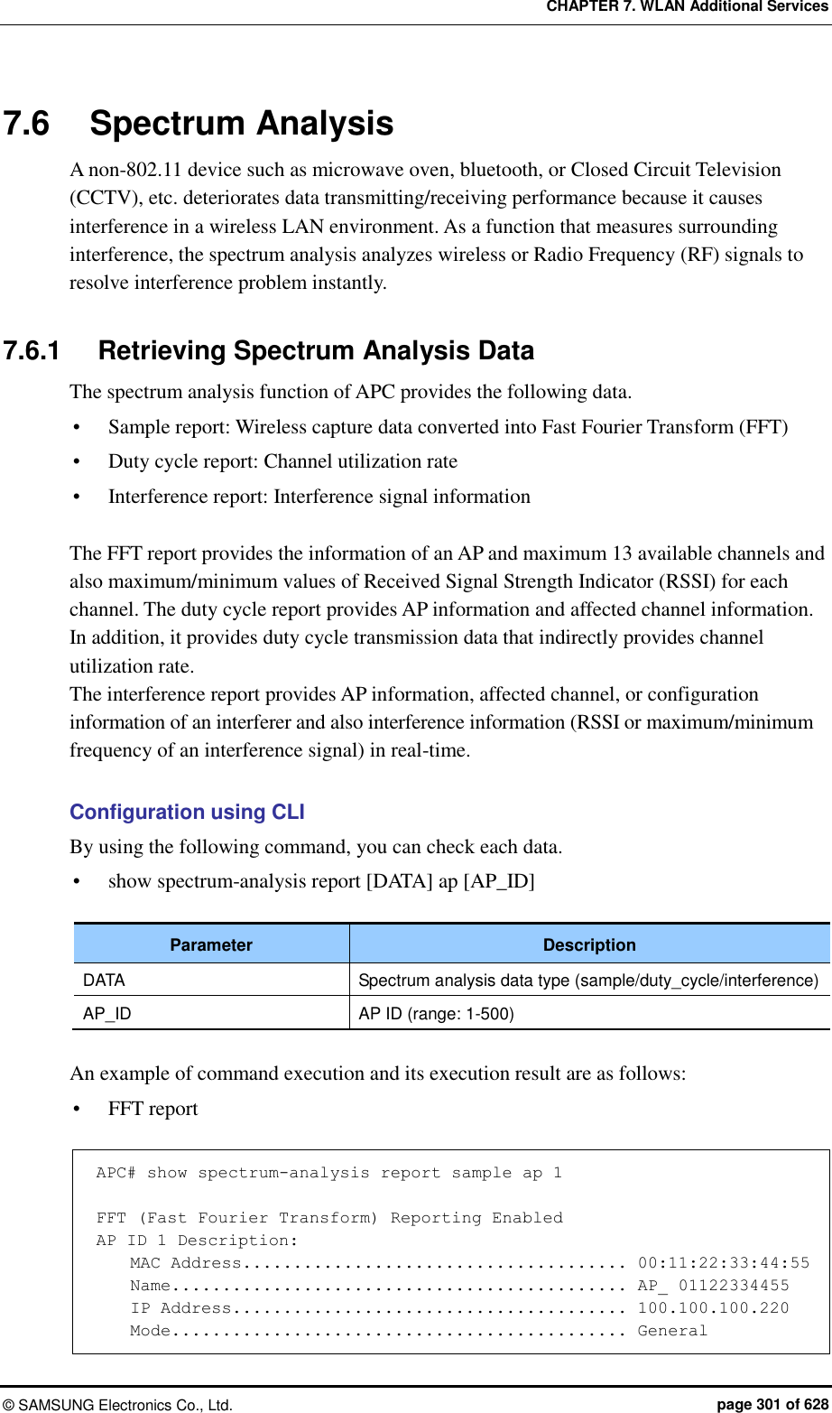 CHAPTER 7. WLAN Additional Services ©  SAMSUNG Electronics Co., Ltd.  page 301 of 628 7.6  Spectrum Analysis A non-802.11 device such as microwave oven, bluetooth, or Closed Circuit Television (CCTV), etc. deteriorates data transmitting/receiving performance because it causes interference in a wireless LAN environment. As a function that measures surrounding interference, the spectrum analysis analyzes wireless or Radio Frequency (RF) signals to resolve interference problem instantly.    7.6.1  Retrieving Spectrum Analysis Data The spectrum analysis function of APC provides the following data.  Sample report: Wireless capture data converted into Fast Fourier Transform (FFT)    Duty cycle report: Channel utilization rate  Interference report: Interference signal information  The FFT report provides the information of an AP and maximum 13 available channels and also maximum/minimum values of Received Signal Strength Indicator (RSSI) for each channel. The duty cycle report provides AP information and affected channel information. In addition, it provides duty cycle transmission data that indirectly provides channel utilization rate.   The interference report provides AP information, affected channel, or configuration information of an interferer and also interference information (RSSI or maximum/minimum frequency of an interference signal) in real-time.  Configuration using CLI By using the following command, you can check each data.    show spectrum-analysis report [DATA] ap [AP_ID]  Parameter Description DATA Spectrum analysis data type (sample/duty_cycle/interference) AP_ID AP ID (range: 1-500)  An example of command execution and its execution result are as follows:  FFT report  APC# show spectrum-analysis report sample ap 1  FFT (Fast Fourier Transform) Reporting Enabled AP ID 1 Description:     MAC Address...................................... 00:11:22:33:44:55     Name............................................. AP_ 01122334455     IP Address....................................... 100.100.100.220     Mode............................................. General 