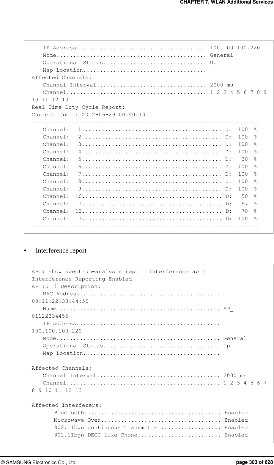 CHAPTER 7. WLAN Additional Services ©  SAMSUNG Electronics Co., Ltd.  page 303 of 628      IP Address....................................... 100.100.100.220     Mode............................................. General     Operational Status............................... Up     Map Location.....................................  Affected Channels:     Channel Interval................................. 2000 ms     Channel.......................................... 1 2 3 4 5 6 7 8 9 10 11 12 13 Real Time Duty Cycle Report: Current Time : 2012-06-29 00:40:13 --------------------------------------------------------------------     Channel:   1.......................................... D:  100  %     Channel:   2.......................................... D:  100  %     Channel:   3.......................................... D:  100  %     Channel:   4.......................................... D:  100  %     Channel:   5.......................................... D:   30  %     Channel:   6.......................................... D:  100  %     Channel:   7.......................................... D:  100  %     Channel:   8.......................................... D:  100  %     Channel:   9.......................................... D:  100  %     Channel:  10.......................................... D:   50  %     Channel:  11.......................................... D:   97  %     Channel:  12.......................................... D:   70  %     Channel:  13.......................................... D:  100  % --------------------------------------------------------------------   Interference report  APC# show spectrum-analysis report interference ap 1 Interference Reporting Enabled AP ID  1 Description:     MAC Address.......................................... 00:11:22:33:44:55     Name................................................. AP_ 01122334455     IP Address........................................... 100.100.100.220     Mode................................................. General     Operational Status................................... Up     Map Location.........................................  Affected Channels:     Channel Interval..................................... 2000 ms     Channel.............................................. 1 2 3 4 5 6 7 8 9 10 11 12 13  Affected Interferers:         BlueTooth......................................... Enabled         Microwave Oven.................................... Enabled         802.11bgn Continuous Transmitter.................. Enabled         802.11bgn DECT-like Phone......................... Enabled 