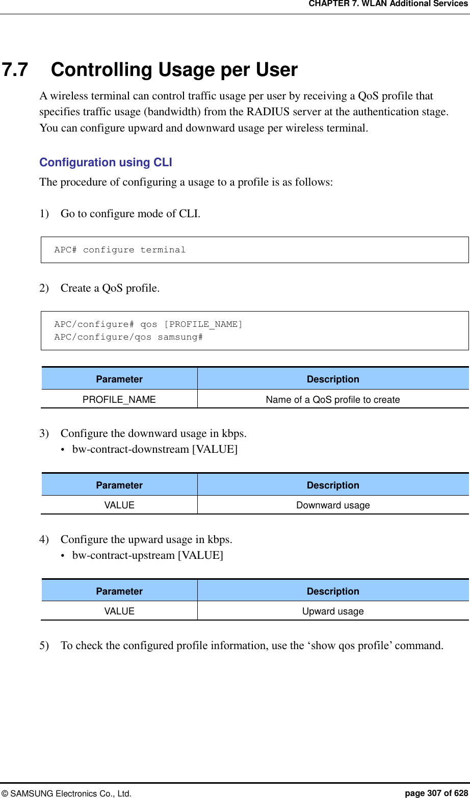 CHAPTER 7. WLAN Additional Services ©  SAMSUNG Electronics Co., Ltd.  page 307 of 628 7.7  Controlling Usage per User A wireless terminal can control traffic usage per user by receiving a QoS profile that specifies traffic usage (bandwidth) from the RADIUS server at the authentication stage. You can configure upward and downward usage per wireless terminal.  Configuration using CLI The procedure of configuring a usage to a profile is as follows:  1)    Go to configure mode of CLI.  APC# configure terminal  2)    Create a QoS profile.  APC/configure# qos [PROFILE_NAME] APC/configure/qos samsung#  Parameter Description PROFILE_NAME Name of a QoS profile to create  3)    Configure the downward usage in kbps.  bw-contract-downstream [VALUE]  Parameter Description VALUE Downward usage  4)    Configure the upward usage in kbps.  bw-contract-upstream [VALUE]  Parameter Description VALUE Upward usage  5)    To check the configured profile information, use the ‘show qos profile’ command.  
