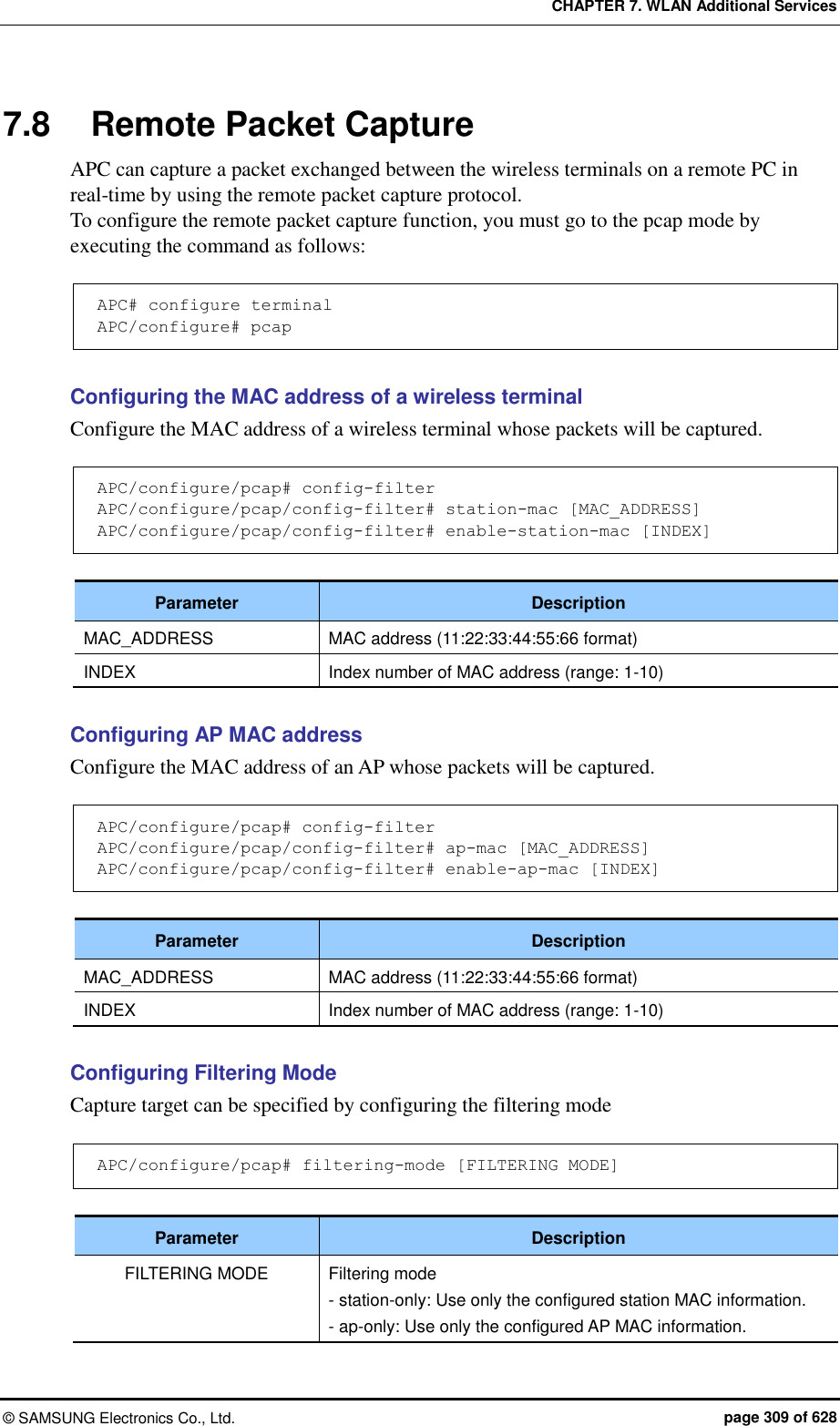CHAPTER 7. WLAN Additional Services ©  SAMSUNG Electronics Co., Ltd.  page 309 of 628 7.8  Remote Packet Capture APC can capture a packet exchanged between the wireless terminals on a remote PC in real-time by using the remote packet capture protocol.   To configure the remote packet capture function, you must go to the pcap mode by executing the command as follows:  APC# configure terminal APC/configure# pcap  Configuring the MAC address of a wireless terminal Configure the MAC address of a wireless terminal whose packets will be captured.  APC/configure/pcap# config-filter APC/configure/pcap/config-filter# station-mac [MAC_ADDRESS] APC/configure/pcap/config-filter# enable-station-mac [INDEX]  Parameter Description MAC_ADDRESS MAC address (11:22:33:44:55:66 format) INDEX Index number of MAC address (range: 1-10)  Configuring AP MAC address Configure the MAC address of an AP whose packets will be captured.  APC/configure/pcap# config-filter APC/configure/pcap/config-filter# ap-mac [MAC_ADDRESS] APC/configure/pcap/config-filter# enable-ap-mac [INDEX]  Parameter Description MAC_ADDRESS MAC address (11:22:33:44:55:66 format) INDEX Index number of MAC address (range: 1-10)  Configuring Filtering Mode Capture target can be specified by configuring the filtering mode  APC/configure/pcap# filtering-mode [FILTERING MODE]  Parameter Description FILTERING MODE Filtering mode - station-only: Use only the configured station MAC information. - ap-only: Use only the configured AP MAC information.  