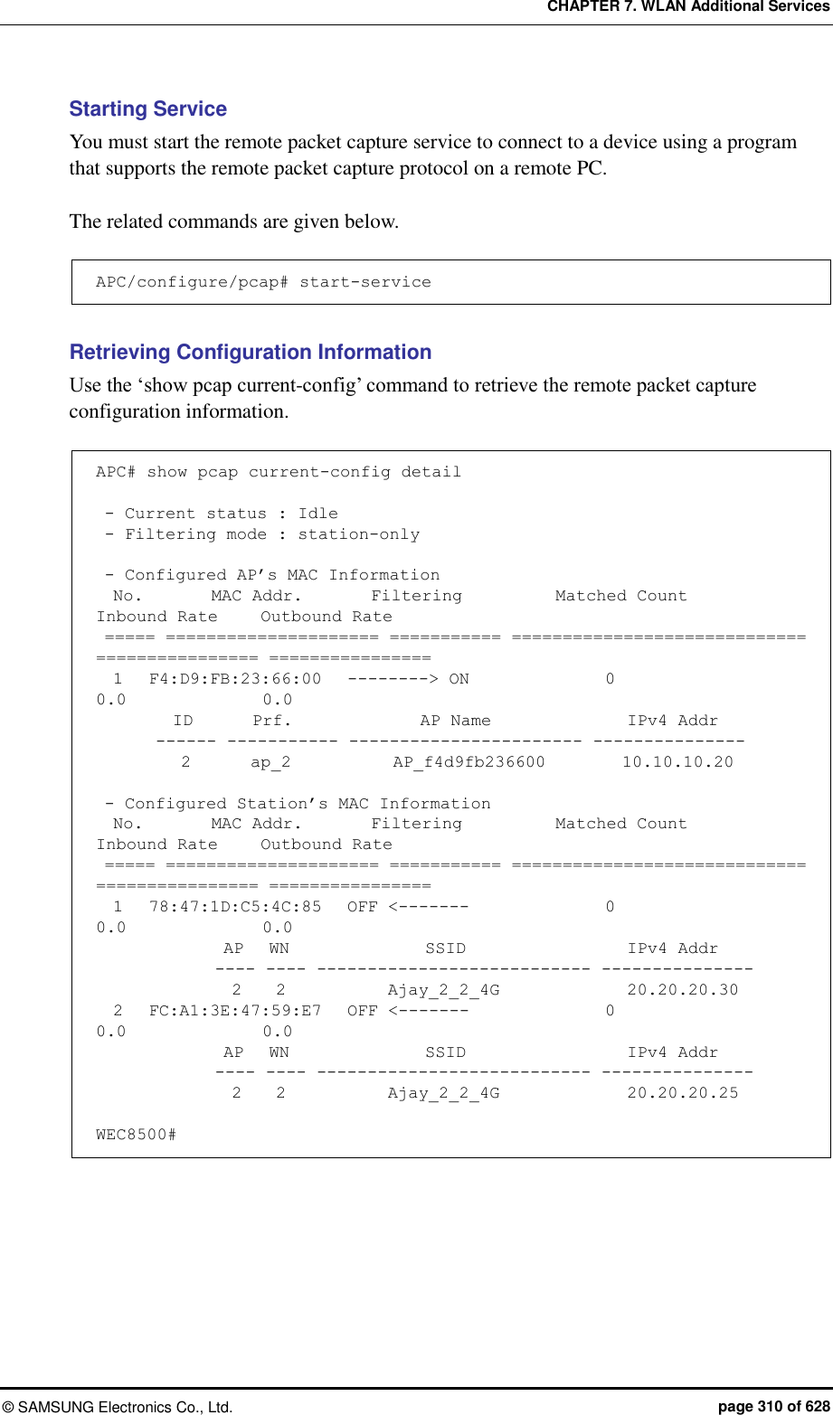 CHAPTER 7. WLAN Additional Services ©  SAMSUNG Electronics Co., Ltd.  page 310 of 628 Starting Service You must start the remote packet capture service to connect to a device using a program that supports the remote packet capture protocol on a remote PC.  The related commands are given below.  APC/configure/pcap# start-service  Retrieving Configuration Information Use the ‘show pcap current-config’ command to retrieve the remote packet capture configuration information.  APC# show pcap current-config detail   - Current status : Idle  - Filtering mode : station-only   - Configured AP’s MAC Information   No.        MAC Addr.        Filtering           Matched Count            Inbound Rate     Outbound Rate  ===== ===================== =========== ============================= ================ ================   1   F4:D9:FB:23:66:00   --------&gt; ON                0             0.0                0.0          ID       Prf.               AP Name                IPv4 Addr        ------ ----------- ----------------------- ---------------           2       ap_2            AP_f4d9fb236600         10.10.10.20   - Configured Station’s MAC Information   No.        MAC Addr.        Filtering           Matched Count            Inbound Rate     Outbound Rate  ===== ===================== =========== ============================= ================ ================   1   78:47:1D:C5:4C:85   OFF &lt;-------                0               0.0                0.0                AP   WN                SSID                   IPv4 Addr               ---- ---- --------------------------- ---------------                 2    2            Ajay_2_2_4G               20.20.20.30   2   FC:A1:3E:47:59:E7   OFF &lt;-------                0               0.0                0.0                AP   WN                SSID                   IPv4 Addr               ---- ---- --------------------------- ---------------                 2    2            Ajay_2_2_4G               20.20.20.25  WEC8500# 
