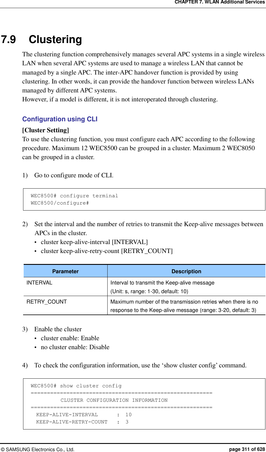CHAPTER 7. WLAN Additional Services ©  SAMSUNG Electronics Co., Ltd.  page 311 of 628 7.9  Clustering The clustering function comprehensively manages several APC systems in a single wireless LAN when several APC systems are used to manage a wireless LAN that cannot be managed by a single APC. The inter-APC handover function is provided by using clustering. In other words, it can provide the handover function between wireless LANs managed by different APC systems.   However, if a model is different, it is not interoperated through clustering.  Configuration using CLI [Cluster Setting] To use the clustering function, you must configure each APC according to the following procedure. Maximum 12 WEC8500 can be grouped in a cluster. Maximum 2 WEC8050 can be grouped in a cluster.  1)    Go to configure mode of CLI.  WEC8500# configure terminal WEC8500/configure#  2)    Set the interval and the number of retries to transmit the Keep-alive messages between APCs in the cluster.  cluster keep-alive-interval [INTERVAL]  cluster keep-alive-retry-count [RETRY_COUNT]  Parameter Description INTERVAL Interval to transmit the Keep-alive message (Unit: s, range: 1-30, default: 10) RETRY_COUNT Maximum number of the transmission retries when there is no response to the Keep-alive message (range: 3-20, default: 3)  3)    Enable the cluster  cluster enable: Enable  no cluster enable: Disable  4)    To check the configuration information, use the ‘show cluster config’ command.  WEC8500# show cluster config ========================================================            CLUSTER CONFIGURATION INFORMATION ========================================================   KEEP-ALIVE-INTERVAL       :  10 KEEP-ALIVE-RETRY-COUNT    :  3 
