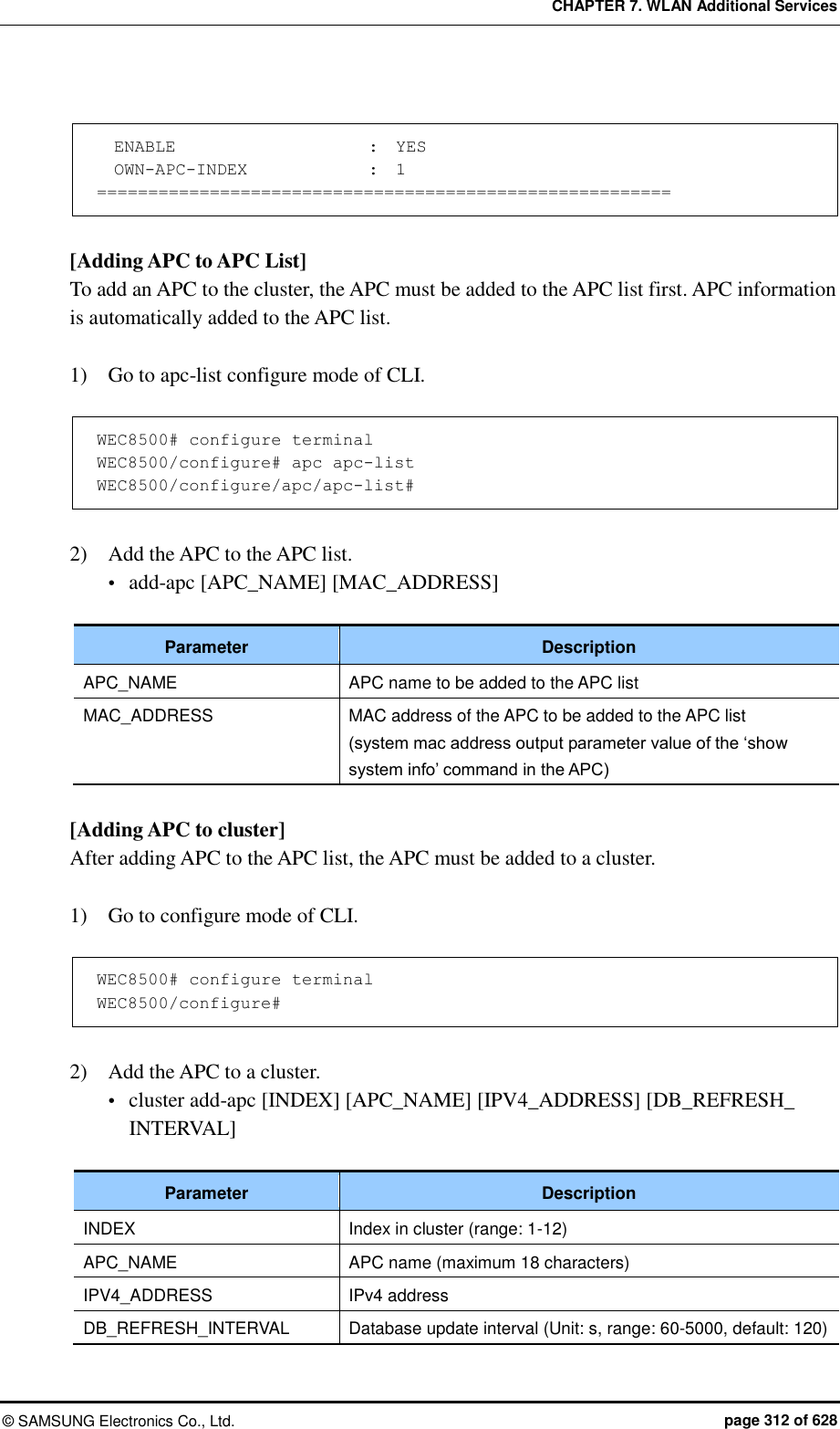 CHAPTER 7. WLAN Additional Services ©  SAMSUNG Electronics Co., Ltd.  page 312 of 628    ENABLE                       :  YES   OWN-APC-INDEX              :  1 ========================================================  [Adding APC to APC List] To add an APC to the cluster, the APC must be added to the APC list first. APC information is automatically added to the APC list.  1)    Go to apc-list configure mode of CLI.  WEC8500# configure terminal WEC8500/configure# apc apc-list WEC8500/configure/apc/apc-list#  2)    Add the APC to the APC list.  add-apc [APC_NAME] [MAC_ADDRESS]  Parameter Description APC_NAME APC name to be added to the APC list MAC_ADDRESS MAC address of the APC to be added to the APC list (system mac address output parameter value of the ‘show system info’ command in the APC)  [Adding APC to cluster] After adding APC to the APC list, the APC must be added to a cluster.  1)    Go to configure mode of CLI.  WEC8500# configure terminal WEC8500/configure#  2)    Add the APC to a cluster.  cluster add-apc [INDEX] [APC_NAME] [IPV4_ADDRESS] [DB_REFRESH_ INTERVAL]  Parameter Description INDEX Index in cluster (range: 1-12) APC_NAME APC name (maximum 18 characters) IPV4_ADDRESS IPv4 address DB_REFRESH_INTERVAL Database update interval (Unit: s, range: 60-5000, default: 120) 