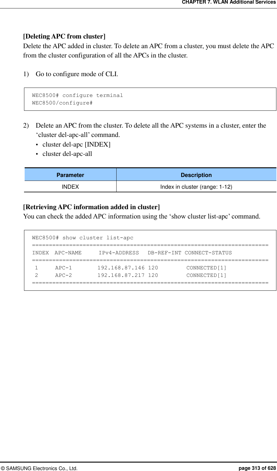CHAPTER 7. WLAN Additional Services ©  SAMSUNG Electronics Co., Ltd.  page 313 of 628 [Deleting APC from cluster] Delete the APC added in cluster. To delete an APC from a cluster, you must delete the APC from the cluster configuration of all the APCs in the cluster.    1)    Go to configure mode of CLI.  WEC8500# configure terminal WEC8500/configure#  2)    Delete an APC from the cluster. To delete all the APC systems in a cluster, enter the ‘cluster del-apc-all’ command.  cluster del-apc [INDEX]  cluster del-apc-all  Parameter Description INDEX Index in cluster (range: 1-12)  [Retrieving APC information added in cluster] You can check the added APC information using the ‘show cluster list-apc’ command.  WEC8500# show cluster list-apc ====================================================================== INDEX  APC-NAME      IPv4-ADDRESS   DB-REF-INT CONNECT-STATUS ======================================================================  1      APC-1         192.168.87.146 120          CONNECTED[1]  2      APC-2         192.168.87.217 120          CONNECTED[1] ======================================================================  