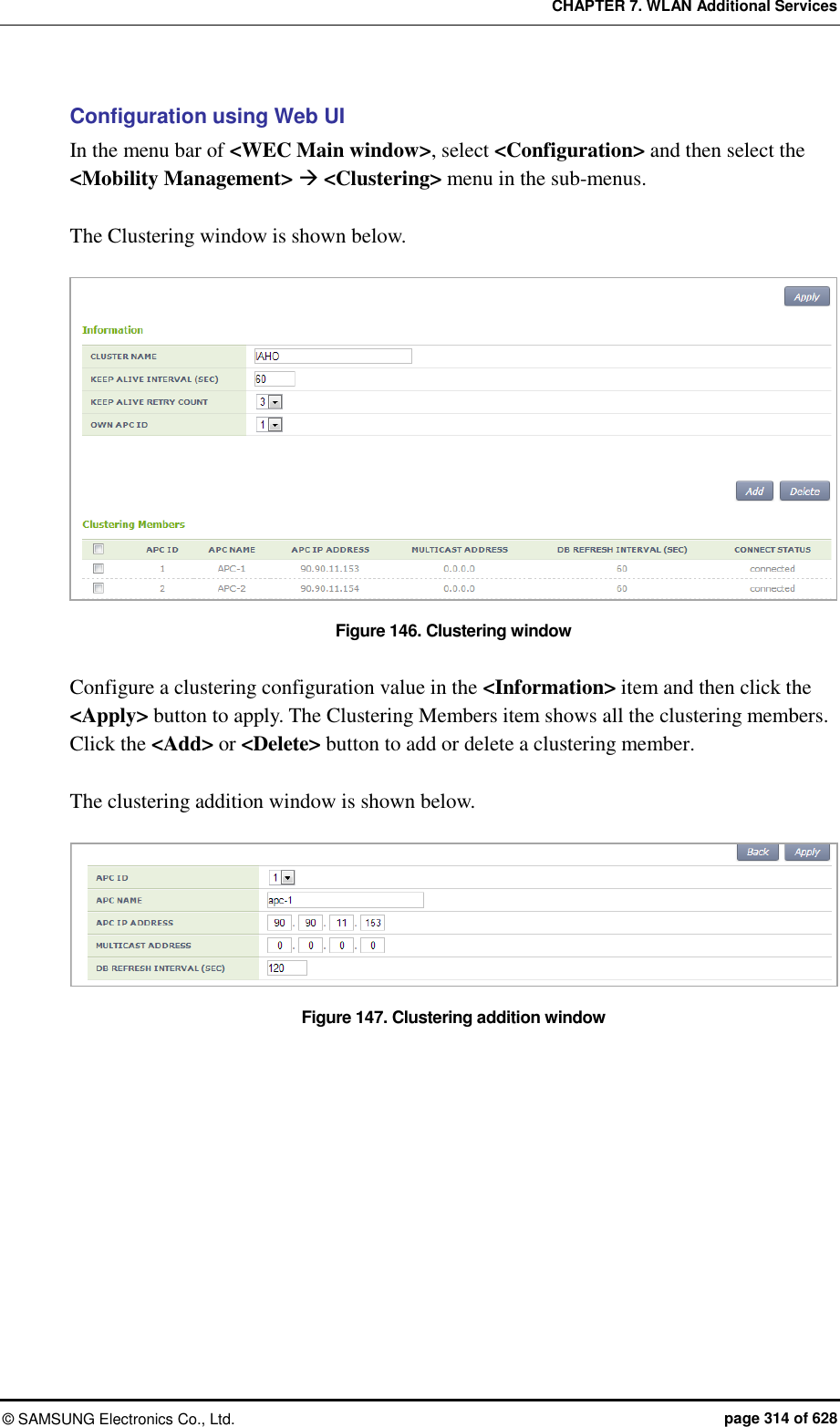 CHAPTER 7. WLAN Additional Services ©  SAMSUNG Electronics Co., Ltd.  page 314 of 628 Configuration using Web UI In the menu bar of &lt;WEC Main window&gt;, select &lt;Configuration&gt; and then select the &lt;Mobility Management&gt;  &lt;Clustering&gt; menu in the sub-menus.    The Clustering window is shown below.    Figure 146. Clustering window  Configure a clustering configuration value in the &lt;Information&gt; item and then click the &lt;Apply&gt; button to apply. The Clustering Members item shows all the clustering members. Click the &lt;Add&gt; or &lt;Delete&gt; button to add or delete a clustering member.  The clustering addition window is shown below.  Figure 147. Clustering addition window  