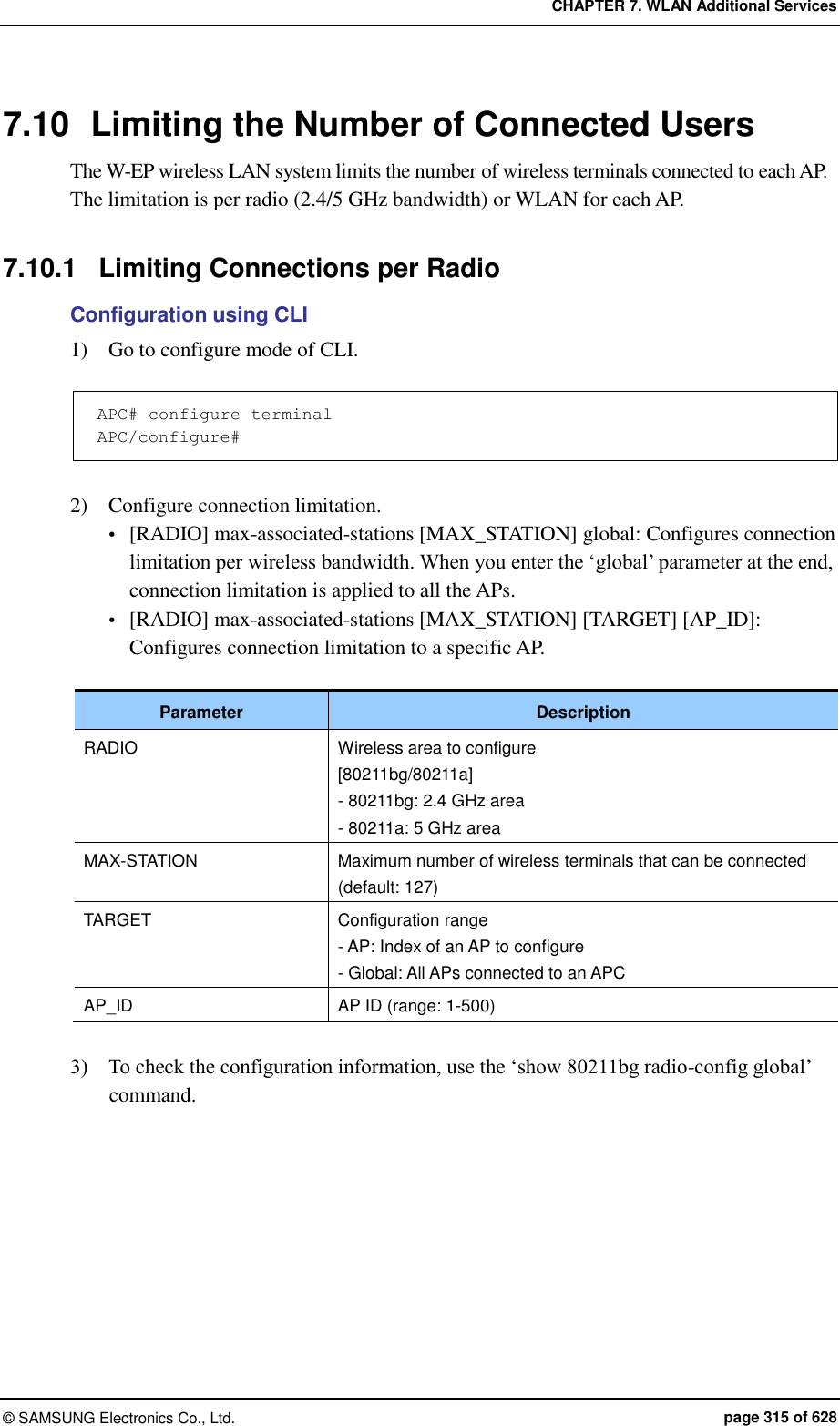 CHAPTER 7. WLAN Additional Services ©  SAMSUNG Electronics Co., Ltd.  page 315 of 628 7.10  Limiting the Number of Connected Users The W-EP wireless LAN system limits the number of wireless terminals connected to each AP.   The limitation is per radio (2.4/5 GHz bandwidth) or WLAN for each AP.  7.10.1  Limiting Connections per Radio Configuration using CLI 1)    Go to configure mode of CLI.  APC# configure terminal APC/configure#  2)    Configure connection limitation.    [RADIO] max-associated-stations [MAX_STATION] global: Configures connection limitation per wireless bandwidth. When you enter the ‘global’ parameter at the end, connection limitation is applied to all the APs.  [RADIO] max-associated-stations [MAX_STATION] [TARGET] [AP_ID]: Configures connection limitation to a specific AP.  Parameter Description RADIO Wireless area to configure [80211bg/80211a] - 80211bg: 2.4 GHz area - 80211a: 5 GHz area MAX-STATION Maximum number of wireless terminals that can be connected (default: 127) TARGET Configuration range - AP: Index of an AP to configure - Global: All APs connected to an APC AP_ID AP ID (range: 1-500)  3)    To check the configuration information, use the ‘show 80211bg radio-config global’ command.  