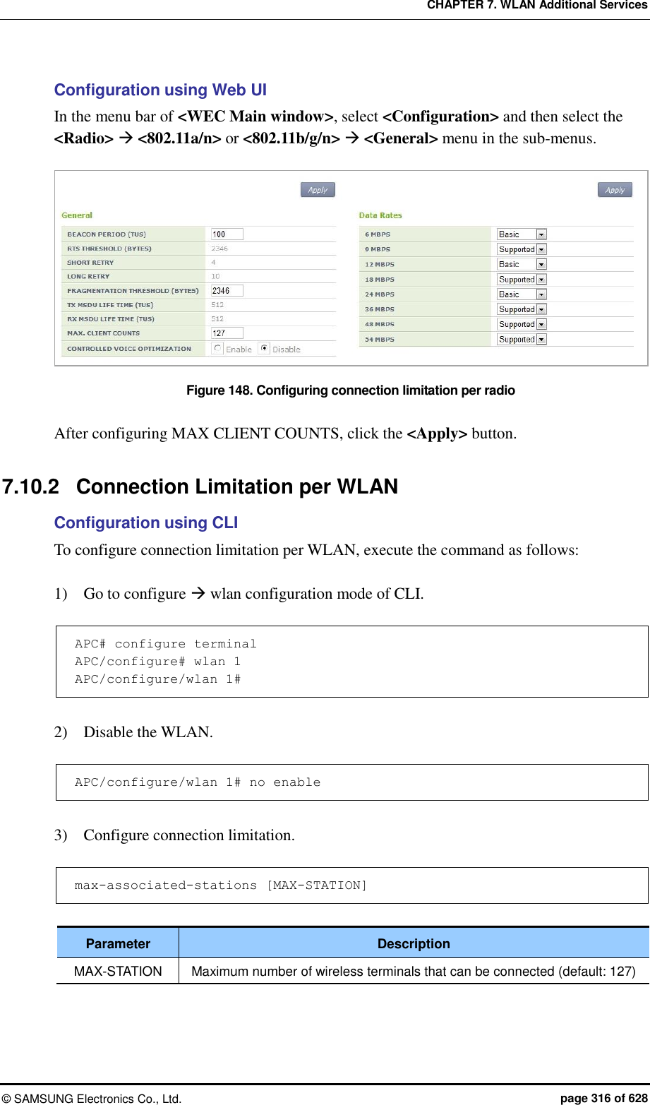 CHAPTER 7. WLAN Additional Services ©  SAMSUNG Electronics Co., Ltd.  page 316 of 628 Configuration using Web UI In the menu bar of &lt;WEC Main window&gt;, select &lt;Configuration&gt; and then select the &lt;Radio&gt;  &lt;802.11a/n&gt; or &lt;802.11b/g/n&gt;  &lt;General&gt; menu in the sub-menus.  Figure 148. Configuring connection limitation per radio  After configuring MAX CLIENT COUNTS, click the &lt;Apply&gt; button.  7.10.2  Connection Limitation per WLAN Configuration using CLI To configure connection limitation per WLAN, execute the command as follows:  1)    Go to configure  wlan configuration mode of CLI.  APC# configure terminal APC/configure# wlan 1  APC/configure/wlan 1#  2)    Disable the WLAN.  APC/configure/wlan 1# no enable  3)    Configure connection limitation.  max-associated-stations [MAX-STATION]  Parameter Description MAX-STATION Maximum number of wireless terminals that can be connected (default: 127)  